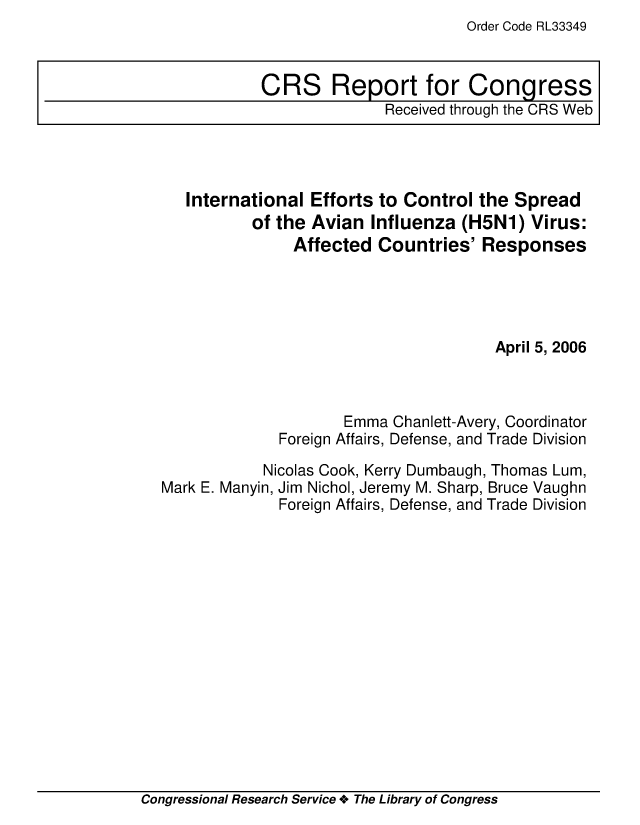 handle is hein.crs/crsuntaaabq0001 and id is 1 raw text is: Order Code RL33349


   International Efforts to Control the Spread
          of the Avian Influenza (H5N1) Virus:
               Affected Countries' Responses




                                       April 5, 2006



                     Emma Chanlett-Avery, Coordinator
              Foreign Affairs, Defense, and Trade Division

            Nicolas Cook, Kerry Dumbaugh, Thomas Lum,
Mark E. Manyin, Jim Nichol, Jeremy M. Sharp, Bruce Vaughn
              Foreign Affairs, Defense, and Trade Division


Congressional Research Service + The Library of Congress


CRS Report for Congress
              Received through the CRS Web



