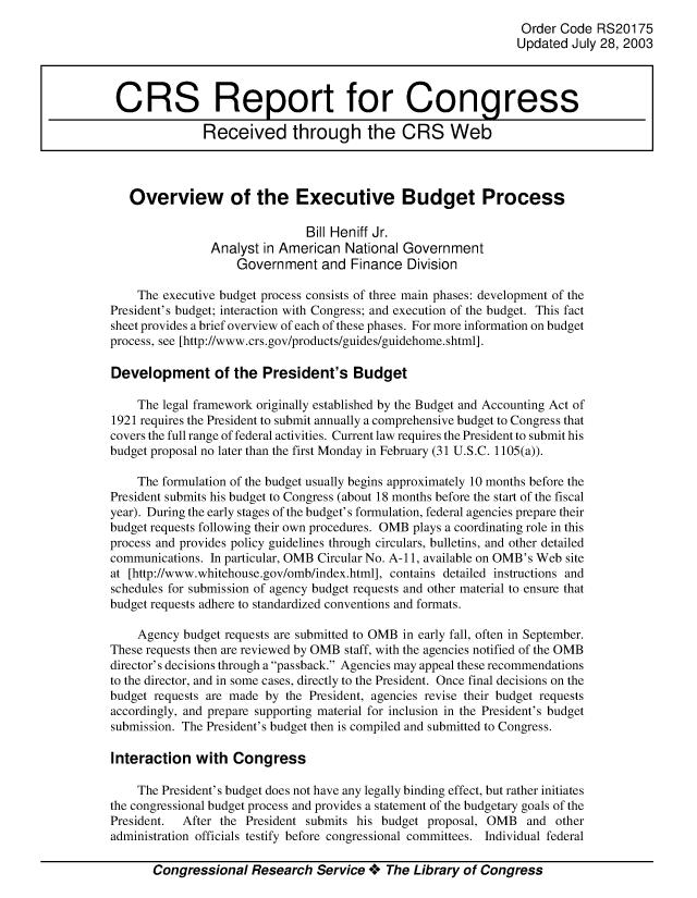handle is hein.crs/crsuntaaawg0001 and id is 1 raw text is: 
                                                                Order Code RS20175
                                                                Updated July 28, 2003



 CRS Report for Congress

               Received through the CRS Web



   Overview of the Executive Budget Process

                               Bill Heniff Jr.
                Analyst in American National Government
                    Government and Finance Division

    The executive budget process consists of three main phases: development of the
President's budget; interaction with Congress; and execution of the budget. This fact
sheet provides a brief overview of each of these phases. For more information on budget
process, see [http://www.crs.gov/products/guides/guidehome.shtml].

Development of the President's Budget

    The legal framework originally established by the Budget and Accounting Act of
1921 requires the President to submit annually a comprehensive budget to Congress that
covers the full range of federal activities. Current law requires the President to submit his
budget proposal no later than the first Monday in February (31 U.S.C. 1105(a)).

    The formulation of the budget usually begins approximately 10 months before the
President submits his budget to Congress (about 18 months before the start of the fiscal
year). During the early stages of the budget's formulation, federal agencies prepare their
budget requests following their own procedures. OMB plays a coordinating role in this
process and provides policy guidelines through circulars, bulletins, and other detailed
communications. In particular, OMB Circular No. A- 11, available on OMB' s Web site
at [http://www.whitehouse.gov/omb/index.html], contains detailed instructions and
schedules for submission of agency budget requests and other material to ensure that
budget requests adhere to standardized conventions and formats.

    Agency budget requests are submitted to OMB in early fall, often in September.
These requests then are reviewed by OMB staff, with the agencies notified of the OMB
director's decisions through a passback. Agencies may appeal these recommendations
to the director, and in some cases, directly to the President. Once final decisions on the
budget requests are made by the President, agencies revise their budget requests
accordingly, and prepare supporting material for inclusion in the President's budget
submission. The President's budget then is compiled and submitted to Congress.

Interaction with Congress

    The President's budget does not have any legally binding effect, but rather initiates
the congressional budget process and provides a statement of the budgetary goals of the
President. After the President submits his budget proposal, OMB and other
administration officials testify before congressional committees. Individual federal

       Congressional Research Service **** The Library of Congress


