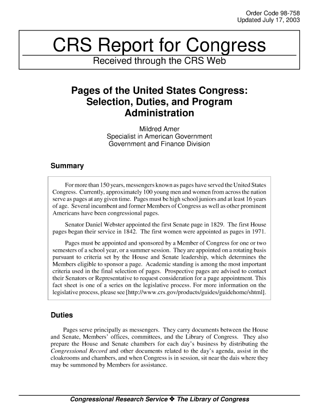handle is hein.crs/crsuntaaaxc0001 and id is 1 raw text is: 
                                                               Order Code 98-758
                                                            Updated July 17, 2003



 CRS Report for Congress

              Received through the CRS Web



       Pages of the United States Congress:

            Selection, Duties, and Program
                        Administration

                             Mildred Amer
                  Specialist in American Government
                  Government and Finance Division


Summary


     For more than 150 years, messengers known as pages have served the United States
 Congress. Currently, approximately 100 young men and women from across the nation
 serve as pages at any given time. Pages must be high school juniors and at least 16 years
 of age. Several incumbent and former Members of Congress as well as other prominent
 Americans have been congressional pages.

     Senator Daniel Webster appointed the first Senate page in 1829. The first House
 pages began their service in 1842. The first women were appointed as pages in 1971.

     Pages must be appointed and sponsored by a Member of Congress for one or two
 semesters of a school year, or a summer session. They are appointed on a rotating basis
 pursuant to criteria set by the House and Senate leadership, which determines the
 Members eligible to sponsor a page. Academic standing is among the most important
 criteria used in the final selection of pages. Prospective pages are advised to contact
 their Senators or Representative to request consideration for a page appointment. This
 fact sheet is one of a series on the legislative process. For more information on the
 legislative process, please see [http://www.crs.gov/products/guides/guidehome/shtml].


 Duties

    Pages serve principally as messengers. They carry documents between the House
and Senate, Members' offices, committees, and the Library of Congress. They also
prepare the House and Senate chambers for each day's business by distributing the
Congressional Record and other documents related to the day's agenda, assist in the
cloakrooms and chambers, and when Congress is in session, sit near the dais where they
may be summoned by Members for assistance.


Congressional Research Service + The Library of Congress


