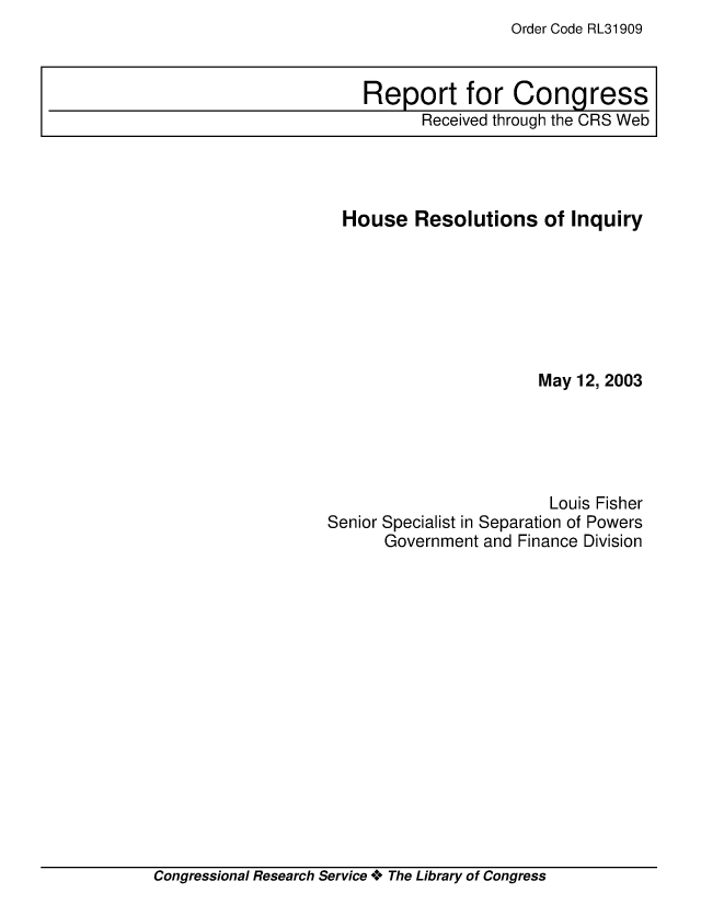 handle is hein.crs/crsuntaaaxp0001 and id is 1 raw text is: Order Code RL31909


  House Resolutions of Inquiry







                       May 12, 2003





                       Louis Fisher
Senior Specialist in Separation of Powers
      Government and Finance Division


Congressional Research Service ** The Library of Congress


Report for Congress
      Received through the CRS Web


