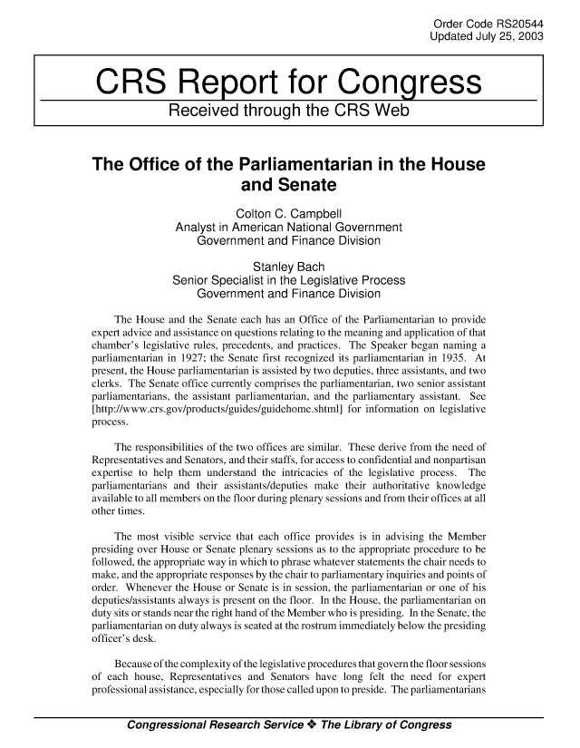 handle is hein.crs/crsuntaaaxu0001 and id is 1 raw text is: 
                                                                  Order Code RS20544
                                                                  Updated July 25, 2003



 CRS Report for Congress

               Received through the CRS Web



The Office of the Parliamentarian in the House

                             and Senate

                             Colton C. Campbell
                Analyst in American National Government
                    Government and Finance Division

                               Stanley Bach
                Senior Specialist in the Legislative Process
                    Government and Finance Division

    The House and the Senate each has an Office of the Parliamentarian to provide
expert advice and assistance on questions relating to the meaning and application of that
chamber's legislative rules, precedents, and practices. The Speaker began naming a
parliamentarian in 1927; the Senate first recognized its parliamentarian in 1935. At
present, the House parliamentarian is assisted by two deputies, three assistants, and two
clerks. The Senate office currently comprises the parliamentarian, two senior assistant
parliamentarians, the assistant parliamentarian, and the parliamentary assistant. See
[http://www.crs.gov/products/guides/guidehome.shtml] for information on legislative
process.

    The responsibilities of the two offices are similar. These derive from the need of
Representatives and Senators, and their staffs, for access to confidential and nonpartisan
expertise to help them understand the intricacies of the legislative process. The
parliamentarians and their assistants/deputies make their authoritative knowledge
available to all members on the floor during plenary sessions and from their offices at all
other times.

    The most visible service that each office provides is in advising the Member
presiding over House or Senate plenary sessions as to the appropriate procedure to be
followed, the appropriate way in which to phrase whatever statements the chair needs to
make, and the appropriate responses by the chair to parliamentary inquiries and points of
order. Whenever the House or Senate is in session, the parliamentarian or one of his
deputies/assistants always is present on the floor. In the House, the parliamentarian on
duty sits or stands near the right hand of the Member who is presiding. In the Senate, the
parliamentarian on duty always is seated at the rostrum immediately below the presiding
officer's desk.

    Because of the complexity of the legislative procedures that govern the floor sessions
of each house, Representatives and Senators have long felt the need for expert
professional assistance, especially for those called upon to preside. The parliamentarians


       Congressional Research Service **** The Library of Congress


