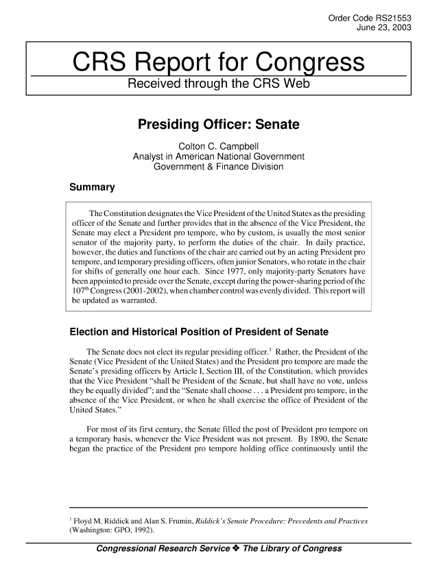 handle is hein.crs/crsuntaaaxy0001 and id is 1 raw text is: 
Order Code RS21553
       June 23, 2003


Presiding Officer: Senate

           Colton C. Campbell
Analyst in American National Government
     Government & Finance Division


Summary


     The Constitution designates the Vice President of the United States as the presiding
 officer of the Senate and further provides that in the absence of the Vice President, the
 Senate may elect a President pro tempore, who by custom, is usually the most senior
 senator of the majority party, to perform the duties of the chair. In daily practice,
 however, the duties and functions of the chair are carried out by an acting President pro
 tempore, and temporary presiding officers, often junior Senators, who rotate in the chair
 for shifts of generally one hour each. Since 1977, only majority-party Senators have
 been appointed to preside over the Senate, except during the power-sharing period of the
 107th Congress (2001-2002), when chamber control was evenly divided. This report will
 be updated as warranted.


 Election and Historical Position of President of Senate

    The Senate does not elect its regular presiding officer.1 Rather, the President of the
Senate (Vice President of the United States) and the President pro tempore are made the
Senate's presiding officers by Article I, Section III, of the Constitution, which provides
that the Vice President shall be President of the Senate, but shall have no vote, unless
they be equally divided; and the Senate shall choose.., a President pro tempore, in the
absence of the Vice President, or when he shall exercise the office of President of the
United States.

    For most of its first century, the Senate filled the post of President pro tempore on
a temporary basis, whenever the Vice President was not present. By 1890, the Senate
began the practice of the President pro tempore holding office continuously until the


Congressional Research Service + The Library of Congress


CRS Report for Congress

              Received through the CRS Web


1 Floyd M. Riddick and Alan S. Fruhin, Riddick's Senate Pracedure: Precedents and Practices
(Washington: GPO, 1992).



