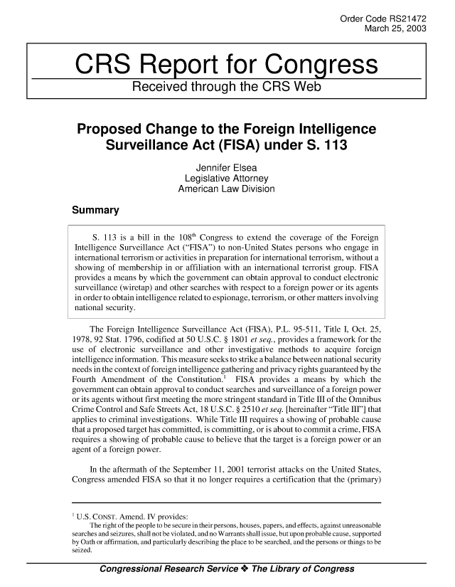handle is hein.crs/crsuntaabcw0001 and id is 1 raw text is: 
                                                                  Order Code RS21472
                                                                         March 25, 2003



 CRS Report for Congress

               Received through the CRS Web



 Proposed Change to the Foreign Intelligence

        Surveillance Act (FISA) under S. 113

                               Jennifer Elsea
                            Legislative Attorney
                          American Law Division

Summary


     S. 113 is a bill in the 108'h Congress to extend the coverage of the Foreign
 Intelligence Surveillance Act (FISA) to non-United States persons who engage in
 international terrorism or activities in preparation for international terrorism, without a
 showing of membership in or affiliation with an international terrorist group. FISA
 provides a means by which the government can obtain approval to conduct electronic
 surveillance (wiretap) and other searches with respect to a foreign power or its agents
 in order to obtain intelligence related to espionage, terrorism, or other matters involving
 national security.

    The Foreign Intelligence Surveillance Act (FISA), P.L. 95-511, Title I, Oct. 25,
1978, 92 Stat. 1796, codified at 50 U.S.C. § 1801 et seq., provides a framework for the
use of electronic surveillance and other investigative methods to acquire foreign
intelligence information. This measure seeks to strike a balance between national security
needs in the context of foreign intelligence gathering and privacy rights guaranteed by the
Fourth Amendment of the Constitution.1 FISA provides a means by which the
government can obtain approval to conduct searches and surveillance of a foreign power
or its agents without first meeting the more stringent standard in Title III of the Omnibus
Crime Control and Safe Streets Act, 18 U.S.C. § 2510 et seq. [hereinafter Title HI] that
applies to criminal investigations. While Title Ill requires a showing of probable cause
that a proposed target has committed, is committing, or is about to commit a crime, FISA
requires a showing of probable cause to believe that the target is a foreign power or an
agent of a foreign power.

    In the aftermath of the September 11, 2001 terrorist attacks on the United States,
Congress amended FISA so that it no longer requires a certification that the (primary)



1 U.S. CONST. Amend. IV provides:
    The right of the people to be secure in their persons, houses, papers, and effects, against unreasonable
searches and seizures, shall not be violated, and no Warrants shall issue, but upon probable cause, supported
by Oath or affirmation, and particularly describing the place to be searched, and the persons or things to be
seized.

       Congressional Research Service **o The Library of Congress



