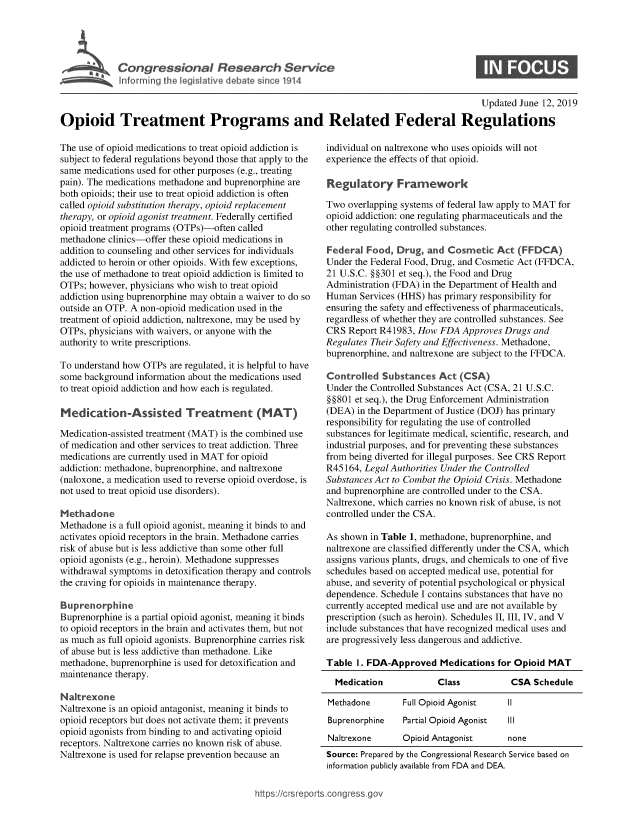 handle is hein.crs/govbaad0001 and id is 1 raw text is: 




Congressional Research Service
Informing the legislative debate since 1914


S


                                                                                           Updated June 12, 2019

Opioid Treatment Programs and Related Federal Regulations


The use of opioid medications to treat opioid addiction is
subject to federal regulations beyond those that apply to the
same medications used for other purposes (e.g., treating
pain). The medications methadone and buprenorphine are
both opioids; their use to treat opioid addiction is often
called opioid substitution therapy, opioid replacement
therapy, or opioid agonist treatment. Federally certified
opioid treatment programs (OTPs)-often called
methadone clinics-offer these opioid medications in
addition to counseling and other services for individuals
addicted to heroin or other opioids. With few exceptions,
the use of methadone to treat opioid addiction is limited to
OTPs; however, physicians who wish to treat opioid
addiction using buprenorphine may obtain a waiver to do so
outside an OTP. A non-opioid medication used in the
treatment of opioid addiction, naltrexone, may be used by
OTPs, physicians with waivers, or anyone with the
authority to write prescriptions.

To understand how OTPs  are regulated, it is helpful to have
some background  information about the medications used
to treat opioid addiction and how each is regulated.

Medication-Assisted Treatment (MAT)

Medication-assisted treatment (MAT) is the combined use
of medication and other services to treat addiction. Three
medications are currently used in MAT for opioid
addiction: methadone, buprenorphine, and naltrexone
(naloxone, a medication used to reverse opioid overdose, is
not used to treat opioid use disorders).

Methadone
Methadone  is a full opioid agonist, meaning it binds to and
activates opioid receptors in the brain. Methadone carries
risk of abuse but is less addictive than some other full
opioid agonists (e.g., heroin). Methadone suppresses
withdrawal symptoms  in detoxification therapy and controls
the craving for opioids in maintenance therapy.

Buprenorphine
Buprenorphine is a partial opioid agonist, meaning it binds
to opioid receptors in the brain and activates them, but not
as much as full opioid agonists. Buprenorphine carries risk
of abuse but is less addictive than methadone. Like
methadone, buprenorphine is used for detoxification and
maintenance therapy.

Naltrexone
Naltrexone is an opioid antagonist, meaning it binds to
opioid receptors but does not activate them; it prevents
opioid agonists from binding to and activating opioid
receptors. Naltrexone carries no known risk of abuse.
Naltrexone is used for relapse prevention because an


individual on naltrexone who uses opioids will not
experience the effects of that opioid.

Regulatory Framework

Two  overlapping systems of federal law apply to MAT for
opioid addiction: one regulating pharmaceuticals and the
other regulating controlled substances.

Federal  Food, Drug,  and Cosmetic   Act  (FFDCA)
Under the Federal Food, Drug, and Cosmetic Act (FFDCA,
21 U.S.C. §§301 et seq.), the Food and Drug
Administration (FDA) in the Department of Health and
Human  Services (HHS) has primary responsibility for
ensuring the safety and effectiveness of pharmaceuticals,
regardless of whether they are controlled substances. See
CRS  Report R41983, How  FDA  Approves Drugs and
Regulates Their Safety and Effectiveness. Methadone,
buprenorphine, and naltrexone are subject to the FFDCA.

Controlled  Substances  Act  (CSA)
Under the Controlled Substances Act (CSA, 21 U.S.C.
§§801 et seq.), the Drug Enforcement Administration
(DEA)  in the Department of Justice (DOJ) has primary
responsibility for regulating the use of controlled
substances for legitimate medical, scientific, research, and
industrial purposes, and for preventing these substances
from being diverted for illegal purposes. See CRS Report
R45164, Legal Authorities Under the Controlled
Substances Act to Combat the Opioid Crisis. Methadone
and buprenorphine are controlled under to the CSA.
Naltrexone, which carries no known risk of abuse, is not
controlled under the CSA.

As shown  in Table 1, methadone, buprenorphine, and
naltrexone are classified differently under the CSA, which
assigns various plants, drugs, and chemicals to one of five
schedules based on accepted medical use, potential for
abuse, and severity of potential psychological or physical
dependence. Schedule I contains substances that have no
currently accepted medical use and are not available by
prescription (such as heroin). Schedules II, III, IV, and V
include substances that have recognized medical uses and
are progressively less dangerous and addictive.

Table  I. FDA-Approved   Medications for Opioid MAT

  Medication            Class           CSA  Schedule

Methadone        Full Opioid Agonist   II
Buprenorphine    Partial Opioid Agonist Ill
Naltrexone       Opioid Antagonist     none
Source: Prepared by the Congressional Research Service based on
information publicly available from FDA and DEA.


https://crsreports.congr


