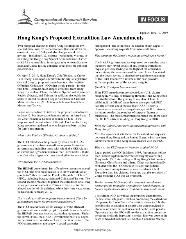 handle is hein.crs/govbaam0001 and id is 1 raw text is: 









                                                                                           Updated June 17, 2019
Hong Kong's Proposed Extradition Law Amendments


Two  proposed changes to Hong Kong's extradition law
sparked three massive demonstrations that shut down the
center of the city. If adopted, the changes could make
anyone-including  U.S. citizens-residing in, visiting, or
transiting the Hong Kong Special Administrative District
(HKSAR)   vulnerable to investigation by or extradition to
mainland China, raising concerns about possible political
prosecutions.

On April 3, 2019, Hong Kong's Chief Executive Carrie
Lam  Cheng Yuet-ngor submitted to the city's Legislative
Council (Legco) proposed amendments to the Fugitive
Offenders Ordinance (FOO) that would permit-for the
first time-extradition of alleged criminals from Hong
Kong  to mainland China, the Macau Special Administrative
Region (Macau), and Taiwan. In addition, the legislation
seeks to amend its Mutual Legal Assistance in Criminal
Matters Ordinance (MLAO)  to include mainland China,
Macau, and Taiwan.

Legco was scheduled to take up the proposed amendments
on June 12, but large-scale demonstrations on June 9 and 12
led Chief Executive Lam to announce on June 15 the
suspension of consideration of the bill. On June 16, Hong
Kong  protesters gathered in even larger numbers, calling
for Lam's resignation.

What is the Fugitive Offenders Ordinance (FOO)?

The FOO  establishes the process by which the HKSAR
government administers extradition requests from other
governments, including those with which the HKSAR has
an extradition agreement (such as the United States). It also
specifies which types of crimes are eligible for extradition.

Why propose the FOO  amendments?

The HKSAR   government  has offered two reasons to amend
the FOO. The first broad reason is to allow extradition of
people to other parts of the People's Republic of China
(PRC), including Macau, mainland China, and Taiwan. The
second specific reason is to permit the extradition of a Hong
Kong  permanent resident to Taiwan to face trial for the
alleged murder of his girlfriend while they were vacationing
in Taiwan in February 2019.

How  would extradition requests from mainland China be
administered under the proposed amendments?
The FOO  amendments  would change how  the HKSAR
government can extradite people to jurisdictions with which
the HKSAR   does not have an extradition agreement. Under
the current FOO, the HKSAR government  must ask Legco
for permission to consider such an extradition request. The
FOO  amendments  create a new special surrender


arrangement that eliminates the need to obtain Legco's
approval, including requests from mainland China.

Why  eliminate the Legco's role in the extradition process?

The HKSAR   government  has expressed concern that Legco
members  may reveal details of any pending extradition
request, possibly leading to the flight of the accused or
undermining the prosecution of the case. It also has stated
that the Legco review is unnecessary and time consuming
as the Chief Executive's review of the case provides
sufficient protection of the accused's rights.
Should U.S. citizens be concerned?
If the FOO amendments  are adopted, any U.S. citizen
residing in, visiting, or transiting through Hong Kong could
be extradited from Hong Kong to mainland China. In
addition, if the MLAO amendments are approved, PRC
security officers could request that HKSAR security
officers assist criminal investigations against U.S. citizens,
including conducting searches of suspects' homes or
businesses. The State Department estimated that there were
85,000 U.S. citizens residing in Hong Kong in 2018.

Does the United States have an extradition agreement with
Hong  Kong?
Yes, that agreement sets the terms for extradition requests
between Hong  Kong and the United States, which are then
administered in Hong Kong in accordance with the FOO.

Why  was the PRC excluded from the original FOO?
Legco passed the FOO in March 1997, four months before
the United Kingdom transferred sovereignty over Hong
Kong  to the PRC. According to Hong Kong's last colonial
Governor Chris Patten and others, China was intentionally
excluded from the FOO because its legal and judicial
systems were not up to international standards. Chief
Executive Lam has claimed, however, that the exclusion of
China from the FOO  was an oversight.

Do  the current FOO and/or the proposed amendments
protect people from false or politically-based charges, or
human  rights abuses after extradition to mainland China?

The current FOO, as well as the proposed amendments,
include some safeguards, such as prohibiting the extradition
of a person for an offence of a political character. It also
prohibits the extradition of people who were convicted in
absentia, or where the sentence could be the death penalty.
Opponents  fear the PRC will use the extradition process to
persecute or falsely imprison its critics, like was done in the
cases of Swedish national Gui Minhai, Canadians Michael


https://crsreports.congress.go,


