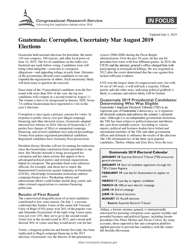 handle is hein.crs/govbaan0001 and id is 1 raw text is: 




Congressional Research Service
Informing the legislative debate since 1914


0


                                                                                             Updated July 5, 2019

Guatemala: Corruption, Uncertainty Mar August 2019

Elections


Guatemala held national elections for president, the entire
158-seat congress, 340 mayors, and other local posts on
June 16, 2019. The list of candidates on the ballot was
finalized one week before voting. Candidates were still
being ruled ineligible-some due to corruption
allegations-and appealing rulings in early June. Elements
of the government allowed some candidates to run and
impeded the registrations of others. Such uncertainty likely
will lead many to question the outcome.

Since none of the 19 presidential candidates won the first
round with more than 50% of the vote, the top two
candidates will compete in a second round on August 11.
The winner is due to be inaugurated in January 2020. Some
7.6 million Guatemalans have registered to vote in this
year's elections.

Corruption is once again a primary concern for voters. In
response to public outcry over past illegal campaign
financing and other electoral crimes, Guatemala adopted
electoral law reforms in 2016. Eleven of Guatemala's 27
parties face charges of illicit or unreported campaign
financing, and several candidates face judicial proceedings.
Twenty-four parties registered presidential candidates.
Registered candidates have immunity from prosecution.

President Jimmy Morales will not be running for reelection,
since the Guatemalan constitution limits presidents to one
term. But Morales himself is being investigated for
corruption and has taken actions that appear to have
advantaged political parties and criminal organizations
linked in corruption. The president fired some reformist
officials, for example, and chose not to renew the
International Commission against Impunity in Guatemala
(CICIG), which helps Guatemalan institutions enforce
campaign finance laws. Weakening reform and
enforcement efforts could further enable drug cartels and
other criminal organizations to continue financing
politicians.

Results   of  First  Round
The controversial disqualification of several candidates
contributed to low voter turnout. On July 1, a recount
confirmed that Sandra Torres of the center-left National
Unity of Hope (UNE) party won 26%  of the popular vote
and Alejandro Giammattei of the right-wing Vamos party
won just over 14%; they are to go to the second round.
Torres lost in the second round in 2015, and a recent poll
showed  30% of voters said they would never vote for her.

Torres, a longtime politician and former first lady, has been
implicated in illegal campaign financing in the 2015
elections. Giammattei was the director of the penitentiary
                                          https://crsrepc


system (2006-2008) during the Oscar Berger
administration. Over the past 20 years, he has run for
president four times with four different parties. In 2010, the
CICIG  and the attorney general's office charged him with
participating in extrajudicial killings. He was acquitted in
2012 after the courts determined that the case against him
lacked sufficient evidence.

UNE  won  the largest share of congressional seats, but with
44 out of 160 seats, it will still lack a majority. Fifteen
parties split the other seats, indicating political gridlock is
likely to continue and reform likely will be limited.

Guatemala 2019 Presidentil Candidates:
Determining Who Was Elgble
Guatemala's Supreme Electoral Tribunal (TSE) is an
important part of Guatemala's democracy, as it organizes
all electoral contests and enforces the country's electoral
rules. Although it is an independent government institution,
the TSE has been subject to political pressure and threats
this year from multiple sources. According to various
reports, political and business leaders have bribed and
intimidated members of the TSE and other government
offices and tribunals to influence the results of the elections.
The TSE  eliminated two of the three most popular
candidates, Thelma Aldana and Zury Rios, from the race.


       Guatemala 2019 Electoral Calendar
 JANUARY 18:   Supreme Electoral Tribunal (TSE) announces
 general elections
 JANUARY 19:   Start of candidate registration through the
 TSE's Citizen Registry
 FEBRUARY 19: Last   day for Guatemalans to register to
 vote
 MARCH 17:   Last day to register candidates
 MARCH 18:   Official start date for campaign
 JUNE   14: End of campaign
 JUNE   16: General elections
 AUGUST I1: Runoff   elections
      Source: Supreme Electoral Tribunal.

Aldana, a former attorney general, is internationally
renowned  for pursuing corruption cases against wealthy and
powerful business and political figures, including former
presidents Otto P6rez Molina and Alvaro Colom. By many
accounts, those opposed to her anti-corruption platform
applied pressure to prevent her candidacy with the center-
left Semilla Movement.


orts.congress.go


