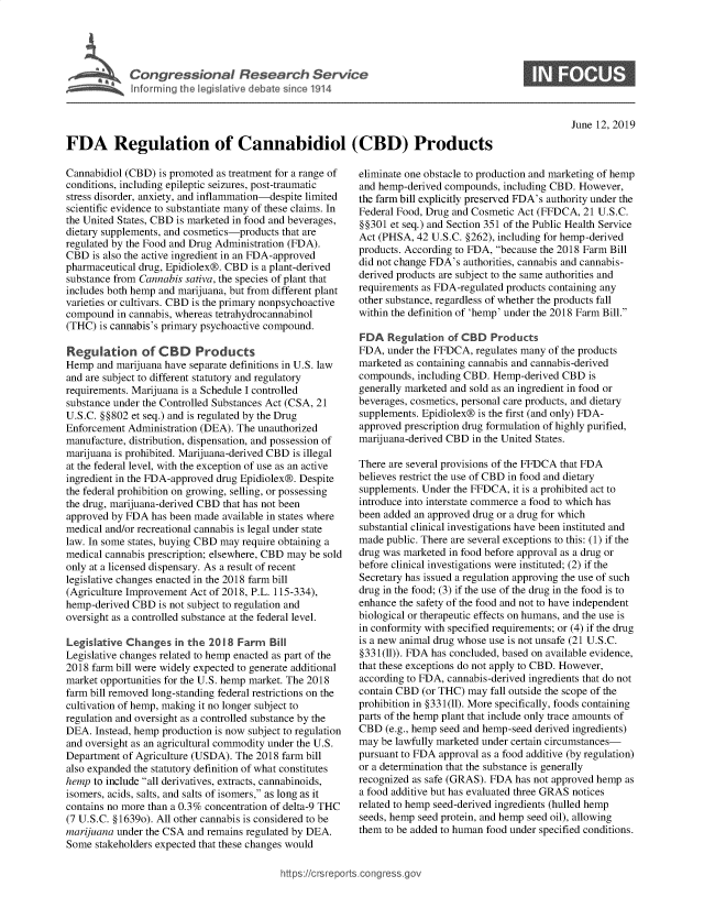 handle is hein.crs/govbaap0001 and id is 1 raw text is: 





Cogesoa Resarc Sev1


0


June 12, 2019


FDA Regulation of Cannabidiol (CBD) Products


Cannabidiol (CBD) is promoted as treatment for a range of
conditions, including epileptic seizures, post-traumatic
stress disorder, anxiety, and inflammation-despite limited
scientific evidence to substantiate many of these claims. In
the United States, CBD is marketed in food and beverages,
dietary supplements, and cosmetics-products that are
regulated by the Food and Drug Administration (FDA).
CBD  is also the active ingredient in an FDA-approved
pharmaceutical drug, Epidiolex@. CBD is a plant-derived
substance from Cannabis sativa, the species of plant that
includes both hemp and marijuana, but from different plant
varieties or cultivars. CBD is the primary nonpsychoactive
compound  in cannabis, whereas tetrahydrocannabinol
(THC)  is cannabis's primary psychoactive compound.

Regulation of CBD Products
Hemp  and marijuana have separate definitions in U.S. law
and are subject to different statutory and regulatory
requirements. Marijuana is a Schedule I controlled
substance under the Controlled Substances Act (CSA, 21
U.S.C. §§802 et seq.) and is regulated by the Drug
Enforcement Administration (DEA). The unauthorized
manufacture, distribution, dispensation, and possession of
marijuana is prohibited. Marijuana-derived CBD is illegal
at the federal level, with the exception of use as an active
ingredient in the FDA-approved drug Epidiolex@. Despite
the federal prohibition on growing, selling, or possessing
the drug, marijuana-derived CBD that has not been
approved by FDA  has been made available in states where
medical and/or recreational cannabis is legal under state
law. In some states, buying CBD may require obtaining a
medical cannabis prescription; elsewhere, CBD may be sold
only at a licensed dispensary. As a result of recent
legislative changes enacted in the 2018 farm bill
(Agriculture Improvement Act of 2018, P.L. 115-334),
hemp-derived CBD  is not subject to regulation and
oversight as a controlled substance at the federal level.

Legislative Changes   in the 2018 Farm  Bill
Legislative changes related to hemp enacted as part of the
2018 farm bill were widely expected to generate additional
market opportunities for the U.S. hemp market. The 2018
farm bill removed long-standing federal restrictions on the
cultivation of hemp, making it no longer subject to
regulation and oversight as a controlled substance by the
DEA.  Instead, hemp production is now subject to regulation
and oversight as an agricultural commodity under the U.S.
Department of Agriculture (USDA). The 2018 farm bill
also expanded the statutory definition of what constitutes
hemp to include all derivatives, extracts, cannabinoids,
isomers, acids, salts, and salts of isomers, as long as it
contains no more than a 0.3% concentration of delta-9 THC
(7 U.S.C. §1639o). All other cannabis is considered to be
marijuana under the CSA and remains regulated by DEA.
Some  stakeholders expected that these changes would


eliminate one obstacle to production and marketing of hemp
and hemp-derived compounds, including CBD. However,
the farm bill explicitly preserved FDA's authority under the
Federal Food, Drug and Cosmetic Act (FFDCA, 21 U.S.C.
§§301 et seq.) and Section 351 of the Public Health Service
Act (PHSA, 42 U.S.C. §262), including for hemp-derived
products. According to FDA, because the 2018 Farm Bill
did not change FDA's authorities, cannabis and cannabis-
derived products are subject to the same authorities and
requirements as FDA-regulated products containing any
other substance, regardless of whether the products fall
within the definition of 'hemp' under the 2018 Farm Bill.

FDA   Regulation  of CBD  Products
FDA,  under the FFDCA, regulates many of the products
marketed as containing cannabis and cannabis-derived
compounds,  including CBD. Hemp-derived CBD  is
generally marketed and sold as an ingredient in food or
beverages, cosmetics, personal care products, and dietary
supplements. Epidiolex@ is the first (and only) FDA-
approved prescription drug formulation of highly purified,
marijuana-derived CBD in the United States.

There are several provisions of the FFDCA that FDA
believes restrict the use of CBD in food and dietary
supplements. Under the FFDCA, it is a prohibited act to
introduce into interstate commerce a food to which has
been added an approved drug or a drug for which
substantial clinical investigations have been instituted and
made public. There are several exceptions to this: (1) if the
drug was marketed in food before approval as a drug or
before clinical investigations were instituted; (2) if the
Secretary has issued a regulation approving the use of such
drug in the food; (3) if the use of the drug in the food is to
enhance the safety of the food and not to have independent
biological or therapeutic effects on humans, and the use is
in conformity with specified requirements; or (4) if the drug
is a new animal drug whose use is not unsafe (21 U.S.C.
§331(11)). FDA has concluded, based on available evidence,
that these exceptions do not apply to CBD. However,
according to FDA, cannabis-derived ingredients that do not
contain CBD (or THC) may  fall outside the scope of the
prohibition in §331(11). More specifically, foods containing
parts of the hemp plant that include only trace amounts of
CBD  (e.g., hemp seed and hemp-seed derived ingredients)
may be lawfully marketed under certain circumstances-
pursuant to FDA approval as a food additive (by regulation)
or a determination that the substance is generally
recognized as safe (GRAS). FDA has not approved hemp as
a food additive but has evaluated three GRAS notices
related to hemp seed-derived ingredients (hulled hemp
seeds, hemp seed protein, and hemp seed oil), allowing
them to be added to human food under specified conditions.


https:I/crsreports.conc -- _-_



