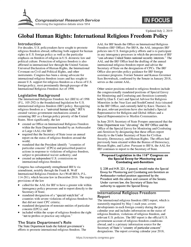 handle is hein.crs/govbadm0001 and id is 1 raw text is: 





~ Inf1r.  inn   the leiltvedbt, sne11


S


                                                                                             Updated July 2, 2019
Global Human Rights: International Religious Freedom Policy


Introduction
For decades, U.S. policymakers have sought to promote
religious freedom abroad, reflecting both support for human
rights in U.S. foreign policy as well as the particular
emphasis on freedom of religion in U.S. domestic law and
political culture. Protection of religious freedom is also
affirmed in international law through the United Nations
Universal Declaration of Human Rights, the International
Covenant on Civil and Political Rights, and other
instruments. Congress has been a strong advocate for
international religious freedom issues and has sought to
ensure U.S. support for religious freedom as a focus of U.S.
foreign policy, most prominently through passage of the
International Religious Freedom Act of 1998.

Legislative Background
The International Religious Freedom Act (IRFA) of 1998
(P.L. 105-292) is the foundational legislation for U.S.
international religious freedom (IRF) policy. Recognizing
religious freedom as a universal human right, IRFA
created various government mechanisms aimed at
cementing IRF as a foreign policy priority of the United
States. Most significantly, the law
*  created an Office on International Religious Freedom
   within the State Department headed by an Ambassador
   at Large (AAL) for IRF;
*  required that the Secretary of State issue an annual
   report on the status of religious freedom around the
   world;
*  mandated that the President identify countries of
   particular concern (CPCs) and prescribed punitive
   actions in response to violations of religious freedom,
   subject to presidential waiver authority; and
*  created an independent U.S. commission on
   international religious freedom.
Congress has subsequently strengthened IRFA via
amendment,  notably through the Frank R. Wolf
International Religious Freedom Act (Wolf IRFA; P.L.
114-281), which became law in December 2016. The major
provisions of the law
*  called for the AAL for IRF to have a greater role within
   interagency policy processes and to report directly to the
   Secretary of State;
*  mandated designation of a special watch list of
   countries with severe violations of religious freedom but
   that did not meet CPC criteria;
*  mandated designation of nonstate entities of particular
   concern (EPCs); and
*  included within the scope of religious freedom the right
   not to profess or practice any religion.

The   State   Department's Role
The State Department leads the federal government's
efforts to promote international religious freedom. The


AAL  for IRF heads the Office on International Religious
Freedom  (IRF Office). Per IRFA, the AAL integrates IRF
policies into U.S. foreign policy efforts and is to participate
in any interagency processes in which the promotion of IRF
can advance United States national security interests. The
AAL  and the IRF Office lead the drafting of the annual
international religious freedom report and advise the
Secretary of State on the designation of CPCs. The IRF
Office also provides policy guidance for IRF foreign
assistance programs. Former Senator and Kansas Governor
Sam  Brownback, confirmed by the Senate in January 2018,
serves as the current AAL.

Other senior positions related to religious freedom include
the congressionally mandated positions of Special Envoy
for Monitoring and Combating anti-Semitism (currently
held by Elan S. Carr) and Special Advisor for Religious
Minorities in the Near East and South/Central Asia (situated
in the IRF Office, and currently held by Knox Thames). In
the past, relevant positions have also included a Special
Representative for Religion and Global Affairs and a
Special Representative to Muslim Communities.
In June 2019, Secretary of State Pompeo announced that the
State Department was elevating the IRF Office and the
Office of the Special Envoy for Monitoring and Combating
anti-Semitism by designating that these offices report
directly to the Under Secretary of State for Civilian
Security, Democracy, and Human Rights. The offices had
previously been situated within the Bureau of Democracy,
Human  Rights, and Labor. Pursuant to IRFA, the AAL for
IRF continues to report to the Secretary of State.

   Proposed   Legislation in the I 16t Congress on
        the Special Envoy  for Monitoring  and
              Combating   anti-Semitism

  S. 238 and H.R. 221, if passed, would make the Special
  Envoy for Monitoring and Combating anti-Semitism an
  Ambassador-ranked  position appointed by the
  President with the advice and consent of the Senate.
  Under  current law, the Secretary of State has
  authority to appoint the Special Envoy.

Iernatio     na Re    gousFreedom
Report
The international religious freedom (IRF) report, which is
statutorily required by May 1 each year, covers
developments in each foreign country during the prior
calendar year and includes information on the status of
religious freedom, violations of religious freedom, and
relevant U.S. policies. The IRF report is the official U.S.
government account of religious freedom conditions
abroad, and is a primary information source for the
Secretary of State's country of particular concern
designations. The report covering calendar year 2018,


https:/Icrsreports.congress.gol


