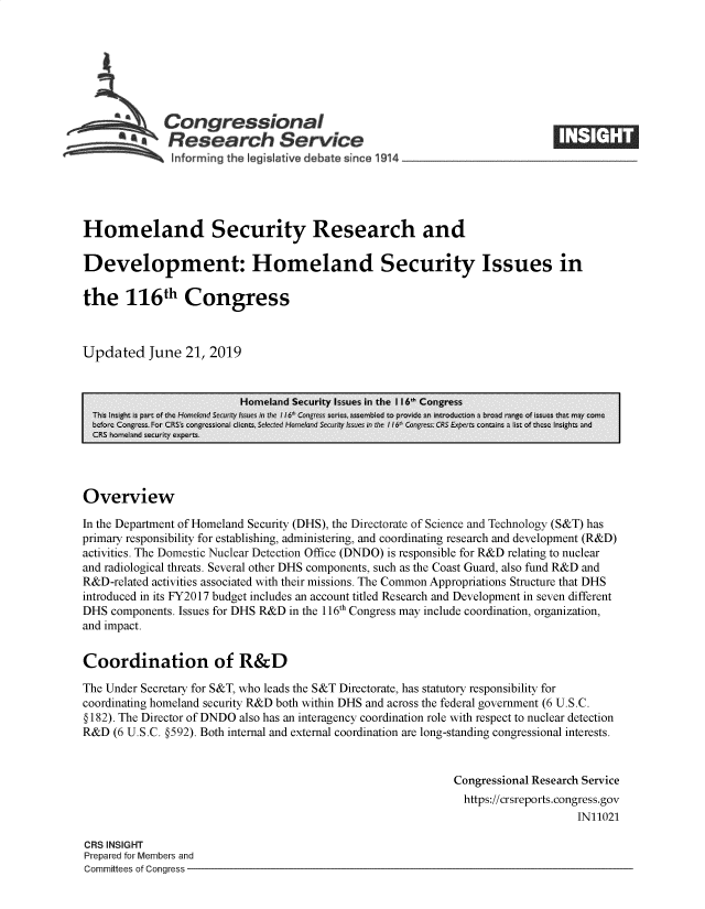 handle is hein.crs/govbaex0001 and id is 1 raw text is: 







              Congressional
           ~.Research Service






Homeland Security Research and

Development: Homeland Security Issues in

the 116th Congress



Updated June 21, 2019


                           Homeland Security Issues in the 116' Congress
  This ight is p-art of t-,c Ho-fic~I nd Sea' issues:  ine ii6 Cnfs se ics, sonmb1cd to Dtrovidc ar inti-ocuc-ion a brco range of issues -hat many c:nic
  bcfore Colgrcss Fist CRSS son  C~o~a  Ienzt. Selet    od   ;se tss e  l 6  Cnre   CRS Expets cont-~n  a list of theQSe_ Illsizh*l, an'd
  CRS homeland security experts.




Overview

In the Department of Homeland Security (DHS), the Directorate of Science and Technology (S&T) has
primary responsibility for establishing, administering, and coordinating research and development (R&D)
activities. The Domestic Nuclear Detection Office (DNDO) is responsible for R&D relating to nuclear
and radiological threats. Several other DHS components, such as the Coast Guard, also fund R&D and
R&D-related activities associated with their missions. The Common Appropriations Structure that DHS
introduced in its FY2017 budget includes an account titled Research and Development in seven different
DHS  components. Issues for DHS R&D in the 116th Congress may include coordination, organization,
and impact.


Coordination of R&D

The Under Secretary for S&T, who leads the S&T Directorate, has statutory responsibility for
coordinating homeland security R&D both within DHS and across the federal government (6 U.S.C.
§ 182). The Director of DNDO also has an interagency coordination role with respect to nuclear detection
R&D  (6 U.S.C. §592). Both internal and external coordination are long-standing congressional interests.


                                                               Congressional Research Service
                                                               https://crsreports.congress.gov
                                                                                    IN11021

CRS INSIGHT
Prepared for Members and
Committees of Congress



