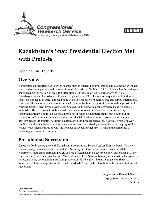 handle is hein.crs/govbaez0001 and id is 1 raw text is: 







          SCongressional
            *Research Service






Kazakhstan's Snap Presidential Election Met

with Protests



Updated June 13, 2019


Overview

Kazakhstan, an important U.S. partner in areas such as nuclear nonproliferation and counterterrorism, has
embarked on an unprecedented process of political transition. On March 19, 2019, Nursultan Nazarbayev
announced his resignation as president after almost 30 years in office. A former Soviet official,
Nazarbayev became Kazakhstan's first elected president in 1991. He was subsequently reelected four
times, most recently in 2015, although none of these elections were deemed free and fair by international
observers. His authoritarian government faced criticism for human rights violations and suppression of
political dissent. Nazarbayev nevertheless enjoyed strong domestic popularity because of his largely
successful efforts to promote stability and economic development. Nazarbayev is now moving to
implement a tightly controlled succession process in which he maintains significant power, but his
resignation and the announcement of a snap presidential election prompted protest and democratic
activism across the country. Although Nazarbayev's hand-picked successor, Kassym-Jomart Tokayev,
handily won the June 9 election, independent observers have raised questions about the integrity of the
results. Widespread frustration with the vote has catalyzed further protest, raising the possibility of
escalating government repression.


Presidential Succession

On March 20, in accordance with Kazakhstan's constitution, Senate Speaker Kassym-Jomart Tokayev
became acting president for the remainder of Nazarbayev's term, which was set to end in 2020.
Nazarbayev maintains significant powers as head of Kazakhstan's Security Council and chairman of the
Nur Otan party. As First President and Elbasy (Leader of the Nation), he enjoys constitutionally protected
status, including lifelong immunity from prosecution. His daughter, Senator Dariga Nazarbayeva,
succeeded Tokayev as Speaker of the Senate on March 20 and is therefore first in the presidential line of
succession.

                                                                Congressional Research Service
                                                                https://crsreports.congress.gov
                                                                                     IN11113

CRS INSIGHT
Prepared for Members and
Committees of Congress


