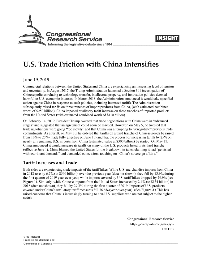 handle is hein.crs/govbafg0001 and id is 1 raw text is: 







               Congressional
            **Research Service






U.S. Trade Friction with China Intensifies



June   19, 2019
Commercial  relations between the United States and China are experiencing an increasing level of tension
and uncertainty. In August 2017, the Trump Administration launched a Section 301 investigation of
Chinese policies relating to technology transfer, intellectual property, and innovation policies deemed
harmful to U.S. economic interests. In March 2018, the Administration announced it would take specified
action against China in response to such policies, including increased tariffs. The Administration
subsequently raised tariffs on three tranches of import products from China, (with estimated combined
worth of $250 billion). China imposed retaliatory tariff increase on three tranches of imported products
from the United States (with estimated combined worth of $110 billion).
On February 14, 2019, President Trump tweeted that trade negotiations with China were in advanced
stages and suggested that an agreement could soon be reached. However, on May 5, he tweeted that
trade negotiations were going too slowly and that China was attempting to renegotiate previous trade
commitments. As a result, on May 10, he ordered that tariffs on a third tranche of Chinese goods be raised
from 10%  to 25% (made fully effective on June 15) and that the process for increasing tariffs by 25% on
nearly all remaining U.S. imports from China (estimated value at $300 billion) be started. On May 13,
China announced it would increase its tariffs on many of the U.S. products listed in its third tranche
(effective June 1). China blamed the United States for the breakdown in talks, claiming it had persisted
with exorbitant demands and demanded concessions touching on China's sovereign affairs.

Tariff  Increases and Trade

Both sides are experiencing trade impacts of the tariff hikes. While U.S. merchandise imports from China
in 2018 rose by 6.7% (to $540 billion), over the previous year (data not shown), they fell by 13.9% during
the first quarter of 2019 year-over-year, while imports covered by U.S. tariff hikes dropped by 29.9% (see
Figure 1). Similarly, while Chinese imports from the United States increased by 2.4% (to $154 billion) in
2018 (data not shown), they fell by 29.3% during the first quarter of 2019. Imports of U.S. products
covered under China's retaliatory tariff measures fell 36.6% (year-over-year). (See Figure 2.) This has
raised concerns that China is increasingly turning to non-U.S. suppliers who are not subject to the higher
tariffs.




                                                                  Congressional Research Service
                                                                    https://crsreports.congress.gov
                                                                                        IN11135

CRS INSIGHT
Prepared for Members and
Committees of Congress


