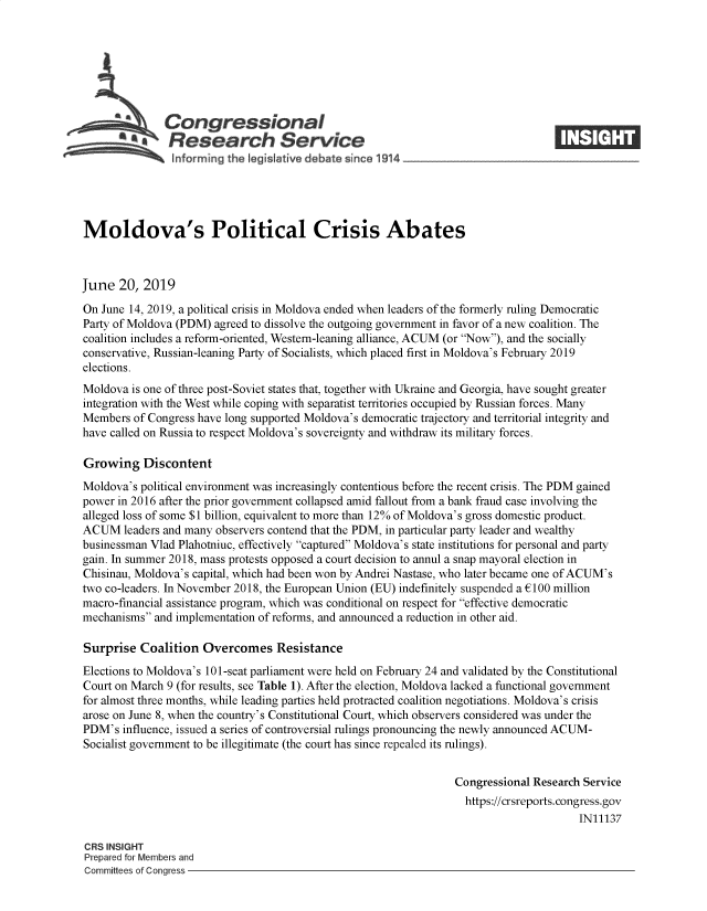 handle is hein.crs/govbafi0001 and id is 1 raw text is: 







              Congressional
           ~   Research Service






Moldova's Political Crisis Abates



June  20,  2019

On June 14, 2019, a political crisis in Moldova ended when leaders of the formerly ruling Democratic
Party of Moldova (PDM) agreed to dissolve the outgoing government in favor of a new coalition. The
coalition includes a reform-oriented, Westem-leaning alliance, ACUM (or Now), and the socially
conservative, Russian-leaning Party of Socialists, which placed first in Moldova's February 2019
elections.
Moldova  is one of three post-Soviet states that, together with Ukraine and Georgia, have sought greater
integration with the West while coping with separatist territories occupied by Russian forces. Many
Members  of Congress have long supported Moldova's democratic trajectory and territorial integrity and
have called on Russia to respect Moldova's sovereignty and withdraw its military forces.

Growing Discontent
Moldova's political environment was increasingly contentious before the recent crisis. The PDM gained
power in 2016 after the prior government collapsed amid fallout from a bank fraud case involving the
alleged loss of some $1 billion, equivalent to more than 12% of Moldova's gross domestic product.
ACUM   leaders and many observers contend that the PDM, in particular party leader and wealthy
businessman Vlad Plahotniuc, effectively captured Moldova's state institutions for personal and party
gain. In summer 2018, mass protests opposed a court decision to annul a snap mayoral election in
Chisinau, Moldova's capital, which had been won by Andrei Nastase, who later became one of ACUM's
two co-leaders. In November 2018, the European Union (EU) indefinitely suspended a £100 million
macro-financial assistance program, which was conditional on respect for effective democratic
mechanisms  and implementation of reforms, and announced a reduction in other aid.

Surprise  Coalition  Overcomes Resistance
Elections to Moldova's 101-seat parliament were held on February 24 and validated by the Constitutional
Court on March 9 (for results, see Table 1). After the election, Moldova lacked a functional government
for almost three months, while leading parties held protracted coalition negotiations. Moldova's crisis
arose on June 8, when the country's Constitutional Court, which observers considered was under the
PDM's  influence, issued a series of controversial rulings pronouncing the newly announced ACUM-
Socialist government to be illegitimate (the court has since repealed its rulings).


                                                                 Congressional Research Service
                                                                   https://crsreports.congress.gov
                                                                                       IN11137

CRS INSIGHT
Prepared for Members and
Committees of Congress


