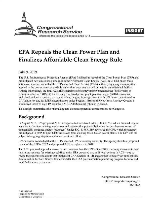 handle is hein.crs/govbafm0001 and id is 1 raw text is: 







              Congressional
          a    Research Service






EPA Repeals the Clean Power Plan and

Finalizes Affordable Clean Energy Rule



July  9, 2019

The U.S. Environmental Protection Agency (EPA) finalized its repeal of the Clean Power Plan (CPP) and
promulgated new emissions guidelines in the Affordable Clean Energy (ACE) rule. EPA based these
actions on its conclusion that the CPP exceeded Clean Air Act (CAA) authority by using measures that
applied to the power sector as a whole rather than measures carried out within an individual facility.
Among  other things, the final ACE rule establishes efficiency improvements as the best system of
emission reduction (BSER) for existing coal-fired power plant greenhouse gas (GHG) emissions.
Stakeholders have expressed divergent views, ranging from agreement with EPA's interpretation of its
CAA  authority and its BSER determination under Section 111(d) to the New York Attorney General's
announced intent to sue EPA regarding ACE. Additional litigation is expected.
This Insight summarizes the rulemaking and discusses potential considerations for Congress.


Background

In August 2018, EPA proposed ACE in response to Executive Order (E.O.) 13783, which directed federal
agencies to review existing regulations and policies that potentially burden the development or use of
domestically produced energy resources. Under E.O. 13783, EPA reviewed the CPP, which the agency
promulgated in 2015 to limit GHG emissions from existing fossil-fueled power plants. The CPP was the
subject of ongoing litigation and never went into effect.
EPA's review concluded that the CPP exceeded EPA's statutory authority. The agency therefore proposed
repeal of the CPP in 2017 and proposed ACE to replace it in 2018.
The ACE  proposal applied a narrower interpretation than the CPP of the BSER, defining it as on-site heat
rate improvements for existing coal-fired units. EPA proposed two additional actions in ACE-one to
revise the general regulations that implement CAA Section 111(d) and another to modify an applicability
determination for New Source Review (NSR), the CAA preconstruction permitting program for new and
modified stationary sources.




                                                               Congressional Research Service
                                                               https://crsreports.congress.gov
                                                                                    IN11142

CRS INSIGHT
Prepared for Members and
Committees of Congress



