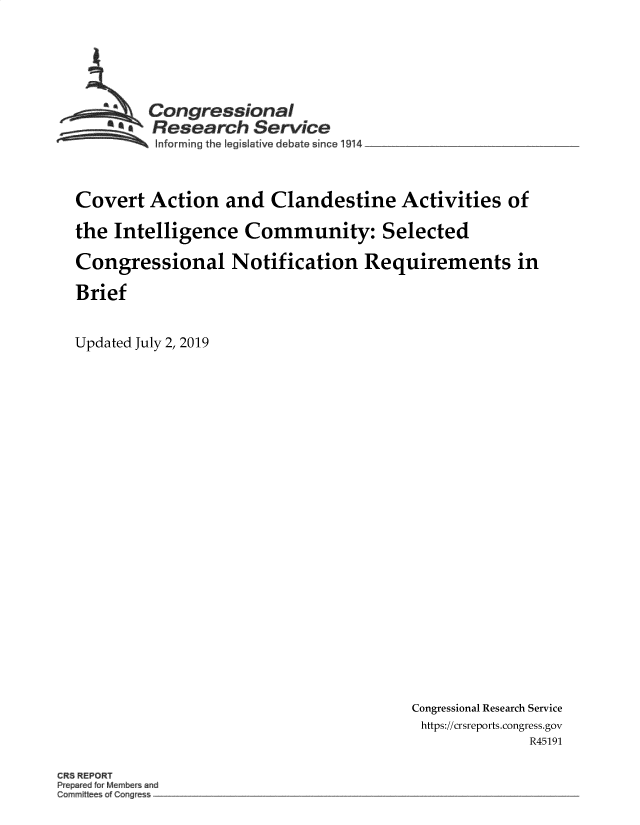 handle is hein.crs/govbahy0001 and id is 1 raw text is: 





    -   Congressional
      SAResearch Service




Covert  Action   and  Clandestine Activities of

the Intelligence   Community: Selected

Congressional Notification Requirements in

Brief


Updated July 2, 2019


Congressional Research Service
https://crsreports.congress.gov
             R45191


CR REPORT
P p redforM nber and
Committee   Cong


