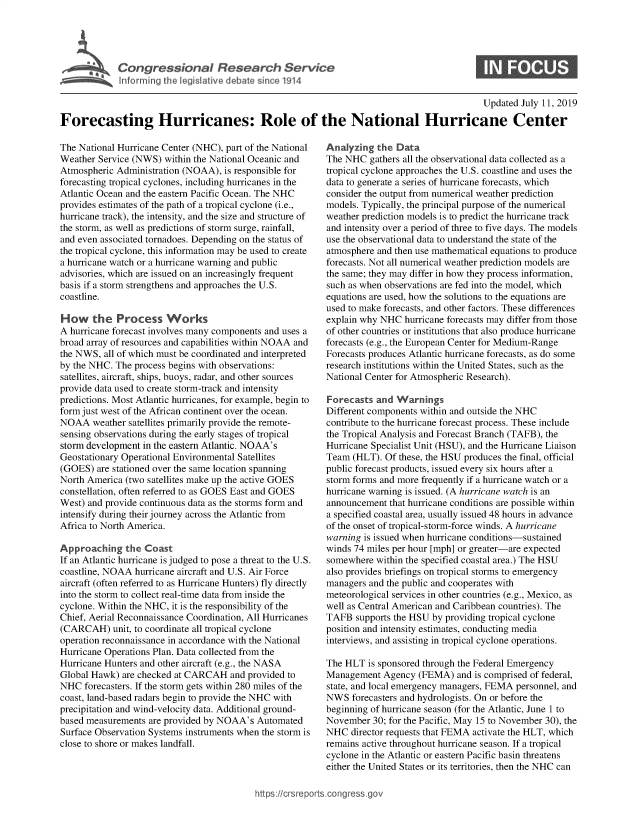 handle is hein.crs/govbaks0001 and id is 1 raw text is: 




Congressional Research Service
Informing the legislative debate since 1914


0


                                                                                             Updated July 11, 2019
Forecasting Hurricanes: Role of the National Hurricane Center


The National Hurricane Center (NHC), part of the National
Weather Service (NWS)  within the National Oceanic and
Atmospheric Administration (NOAA),  is responsible for
forecasting tropical cyclones, including hurricanes in the
Atlantic Ocean and the eastern Pacific Ocean. The NHC
provides estimates of the path of a tropical cyclone (i.e.,
hurricane track), the intensity, and the size and structure of
the storm, as well as predictions of storm surge, rainfall,
and even associated tornadoes. Depending on the status of
the tropical cyclone, this information may be used to create
a hurricane watch or a hurricane warning and public
advisories, which are issued on an increasingly frequent
basis if a storm strengthens and approaches the U.S.
coastline.

How the Process Works
A hurricane forecast involves many components and uses a
broad array of resources and capabilities within NOAA and
the NWS,  all of which must be coordinated and interpreted
by the NHC. The process begins with observations:
satellites, aircraft, ships, buoys, radar, and other sources
provide data used to create storm-track and intensity
predictions. Most Atlantic hurricanes, for example, begin to
form just west of the African continent over the ocean.
NOAA   weather satellites primarily provide the remote-
sensing observations during the early stages of tropical
storm development in the eastern Atlantic. NOAA's
Geostationary Operational Environmental Satellites
(GOES)  are stationed over the same location spanning
North America (two satellites make up the active GOES
constellation, often referred to as GOES East and GOES
West) and provide continuous data as the storms form and
intensify during their journey across the Atlantic from
Africa to North America.

Approaching   the  Coast
If an Atlantic hurricane is judged to pose a threat to the U.S.
coastline, NOAA hurricane aircraft and U.S. Air Force
aircraft (often referred to as Hurricane Hunters) fly directly
into the storm to collect real-time data from inside the
cyclone. Within the NHC, it is the responsibility of the
Chief, Aerial Reconnaissance Coordination, All Hurricanes
(CARCAH) unit,  to coordinate all tropical cyclone
operation reconnaissance in accordance with the National
Hurricane Operations Plan. Data collected from the
Hurricane Hunters and other aircraft (e.g., the NASA
Global Hawk)  are checked at CARCAH  and provided to
NHC  forecasters. If the storm gets within 280 miles of the
coast, land-based radars begin to provide the NHC with
precipitation and wind-velocity data. Additional ground-
based measurements  are provided by NOAA's Automated
Surface Observation Systems instruments when the storm is
close to shore or makes landfall.


Analyzing  the Data
The NHC   gathers all the observational data collected as a
tropical cyclone approaches the U.S. coastline and uses the
data to generate a series of hurricane forecasts, which
consider the output from numerical weather prediction
models. Typically, the principal purpose of the numerical
weather prediction models is to predict the hurricane track
and intensity over a period of three to five days. The models
use the observational data to understand the state of the
atmosphere and then use mathematical equations to produce
forecasts. Not all numerical weather prediction models are
the same; they may differ in how they process information,
such as when observations are fed into the model, which
equations are used, how the solutions to the equations are
used to make forecasts, and other factors. These differences
explain why NHC  hurricane forecasts may differ from those
of other countries or institutions that also produce hurricane
forecasts (e.g., the European Center for Medium-Range
Forecasts produces Atlantic hurricane forecasts, as do some
research institutions within the United States, such as the
National Center for Atmospheric Research).

Forecasts  and Warnings
Different components within and outside the NHC
contribute to the hurricane forecast process. These include
the Tropical Analysis and Forecast Branch (TAFB), the
Hurricane Specialist Unit (HSU), and the Hurricane Liaison
Team  (HLT). Of these, the HSU produces the final, official
public forecast products, issued every six hours after a
storm forms and more frequently if a hurricane watch or a
hurricane warning is issued. (A hurricane watch is an
announcement  that hurricane conditions are possible within
a specified coastal area, usually issued 48 hours in advance
of the onset of tropical-storm-force winds. A hurricane
warning is issued when hurricane conditions-sustained
winds 74 miles per hour [mph] or greater-are expected
somewhere  within the specified coastal area.) The HSU
also provides briefings on tropical storms to emergency
managers and the public and cooperates with
meteorological services in other countries (e.g., Mexico, as
well as Central American and Caribbean countries). The
TAFB   supports the HSU by providing tropical cyclone
position and intensity estimates, conducting media
interviews, and assisting in tropical cyclone operations.

The HLT  is sponsored through the Federal Emergency
Management   Agency (FEMA)   and is comprised of federal,
state, and local emergency managers, FEMA personnel, and
NWS   forecasters and hydrologists. On or before the
beginning of hurricane season (for the Atlantic, June 1 to
November  30; for the Pacific, May 15 to November 30), the
NHC  director requests that FEMA activate the HLT, which
remains active throughout hurricane season. If a tropical
cyclone in the Atlantic or eastern Pacific basin threatens
either the United States or its territories, then the NHC can


https://crsreports.congress go


