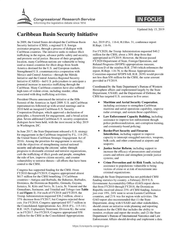 handle is hein.crs/govbalm0001 and id is 1 raw text is: 










Caribbean Basin Security Initiative


Updated July 15, 2019


In 2009, the United States developed the Caribbean Basin
Security Initiative (CBSI), a regional U.S. foreign
assistance program, through a process of dialogue with
Caribbean countries. The initiative seeks to reduce illicit
trafficking in the region, advance public safety and security,
and promote social justice. Because of their geographic
location, many Caribbean nations are vulnerable to being
used as transit countries for illicit drugs from South
America destined for the U.S. and European markets.
Strengthened U.S. counternarcotics cooperation with
Mexico  and Central America-through  the M6rida
Initiative and the Central America Regional Security
Initiative (CARSI)-led U.S. policymakers to anticipate a
potential increase in narcotics trafficking through the
Caribbean. Many Caribbean countries have also suffered
high rates of violent crime, including murder, often
associated with drug trafficking activities.
President Obama announced  the initiative at the fifth
Summit  of the Americas in April 2009. U.S. and Caribbean
representatives followed up with several meetings and in
2010 held an inaugural Caribbean-U.S. Security
Cooperation Dialogue, which approved a declaration of
principles, a framework for engagement, and a broad action
plan. Seven additional Caribbean-U.S. security cooperation
dialogues have been held, with the most recent in May 2019
in Washington, DC.

In June 2017, the State Department released a U.S. strategy
for engagement in the Caribbean (required by P.L. 114-291,
the United States-Caribbean Strategic Engagement Act of
2016). Among  the priorities for engagement is security,
with the objectives of strengthening mutual national
security and advancing the citizens' safety through
programs to dismantle criminal and terrorist organizations,
curb the trafficking of illicit goods and people, strengthen
the rule of law, improve citizen security, and counter
vulnerability to terrorist threats-all efforts that have been
central to the CBSI.

Congress has supported funding for the CBSI. From
FY2010  through FY2019, Congress appropriated almost
$617 million for the CBSI benefiting 13 Caribbean
countries-Antigua  and Barbuda, the Bahamas, Barbados,
Dominica, the Dominican Republic, Grenada, Guyana,
Jamaica, St. Kitts and Nevis, St. Lucia, St. Vincent and the
Grenadines, Suriname, and Trinidad and Tobago (see Table
1 and Figure 1). For each of FY2018 and FY2019, the
Trump  Administration requested $36.2 million, about a
37%  decrease from FY2017, but Congress rejected those
cuts. For FY2018, Congress appropriated $57.7 million in
the Consolidated Appropriations Act, 2018 (P.L. 115-141;
H.R. 1625, Explanatory Statement, Division K), the same
as in FY2017. For FY2019, Congress appropriated $58
million for the CBSI in the Consolidated Appropriations


Act, 2019 (P.L. 116-6, H.J.Res. 31, conference report
H.Rept. 116-9).

For FY2020,  the Trump Administration requested $40.2
million for the CBSI, about a 30% drop from that
appropriated in FY2019. However, the House-passed
FY2020  Department  of State, Foreign Operations, and
Related Programs (SFOPS)  appropriations measure,
Division D of the minibus H.R. 2740 (which references the
report, H.Rept. 116-78, to the House Appropriations
Committee-reported SFOPS   bill, H.R. 2839) would provide
not less than $58 million for the CBSI, the same amount
provided in FY2019.

Coordinated by the State Department's Bureau of Western
Hemisphere  affairs and implemented largely by the State
Department, USAID,  and the Department of Defense, the
CBSI  has targeted U.S. assistance in five areas:

    *   Maritime  and Aerial Security Cooperation,
        including assistance to strengthen Caribbean
        maritime and aerial operations capability, improve
        radar coverage, and sustain those capabilities;
    *   Law  Enforcement   Capacity Building, including
        assistance to improve law enforcement though
        police professionalization, anti-corruption training,
        and community-based  policing;
    *   Border/Port  Security and Firearms
        Interdiction, including support to improve
        capacity to intercept smuggled narcotics, weapons,
        bulk cash, and other contraband at airports and
        seaports;
    *   Justice Sector Reform, including support to
        increase the efficacy of prosecutors and criminal
        courts and reform and strengthen juvenile justice
        systems; and
    *   Crime  Prevention and  At-Risk Youth, including
        assistance to populations vulnerable to being
        victims of crime or at risk of recruitment into
        criminal organizations.
Although the State Department has not published CBSI
funding statistics by country, a February 2019 U.S.
Government  Accountability Office (GAO) report shows
that from FY2010 through FY2018,  the Dominican
Republic received almost 23% of CBSI funding, Jamaica
just over 19%, 24% went to seven Eastern Caribbean
countries, and 21% was for region-wide activities. The
GAO   report also recommended that (1) the State
Department, along with USAID  and other stakeholders,
should create an initiative-wide planning and reporting
mechanism  for the CBSI that includes the ability to
monitor, evaluate and report the results; and (2) the State
Department's Bureau of International Narcotics and Law
Enforcement  Affairs should develop and implement a data


https://crsreports.congressgc


