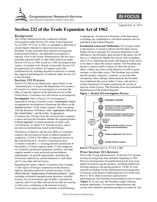 handle is hein.crs/govbalv0001 and id is 1 raw text is: 










Section 232 of the Trade Expansion Act of 1962


Background
The Trump  Administration has conducted multiple
investigations under Section 232 of the Trade Expansion
Act of 1962 (19 U.S.C. § 1862, as amended) to determine if
certain imports threaten to impair national security.
President Trump acted after four separate investigations
found potential threats; one additional investigation is
ongoing. Prior to the Trump Administration, the last time a
president imposed tariffs or other trade restrictions under
Section 232 was in 1986, based on a 1983 investigation into
imports of machine tools. Recent action under Section 232
has generated active debate in Congress and at the
multilateral level, including legislative initiatives to amend
the congressional delegation of authority under Section 232
to the President.
Section 232 Process
Section 232 allows any department, agency head, or any
interested party to request the Department of Commerce
(Commerce)   to initiate an investigation to ascertain the
effect of specific imports on the national security of the
United States. Commerce  may self-initiate an investigation.
Investigation. Once a Section 232 investigation is
requested in writing, Commerce must immediately initiate
an appropriate investigation to determine the effects on the
national security of the subject imports. After consulting
with the Secretary of Defense, other appropriate officers of
the United States, and the public, if appropriate,
Commerce   has 270 days from the initiation date to prepare
a report advising the President whether the targeted product
is being imported in certain quantities or under such
circumstances to impair U.S. national security, and to
provide recommendations  based on the findings.
The Bureau  of Industry and Security (BIS) at Commerce
conducts the investigation based on federal regulations
codified in 15 CFR § 705 (Effect of Imported Articles on
the National Security). In terms of national security,
Commerce   considers: (1) existing domestic production of
the product; (2) future capacity needs; (3) the manpower,
raw materials, production equipment, facilities, and other
supplies needed to meet projected national defense
requirements; (4) growth requirements, including the
investment, exploration, and development to meet them;
and (5) any other relevant factors.
Regarding the subject imports, Commerce must consider:
(1) the impact of foreign competition on the domestic
industry deemed essential for national security; (2) the
effects that the displacement of domestic products cause,
including substantial unemployment, decreases in public
revenue, loss of investment, special skills, or production
capacity; and (3) any other relevant factors that are causing,
or will cause a weakening in the national economy.
Commerce   may request public comments  or hold hearings,


Updated  July 16, 2019


if appropriate. An Executive Summary of the final report
(excluding any confidential or classified material) must be
published in the Federal Register.
Presidential Action and Notification. If Commerce finds
in the negative, Commerce informs the President and no
further action is required. If Commerce determines in the
affirmative, the President, upon receipt of the report, has 90
days to (1) determine whether he concurs with its findings;
and (2) if so, determine the nature and duration of the action
to be taken to adjust the subject imports. The President may
decide to impose tariffs or quotas to offset the adverse
effect, without any limits on the duration of tariff or quota
amounts, or take other action. The President may exclude
specific product categories, countries, or provide other
exemptions. After making a determination, the President
must implement  the action within 15 days, and submit a
written statement to Congress explaining the actions or
inaction within 30 days. The President must also publish his
determination in the Federal Register.
Figure  I. Section 232 Investigation Process

                       Investigation requested.

                       Secretary of Commerce investigates.
                       Investigation includes consultation with
                       DOD and may include others.
      270 days
                       Secretary of Commerce reports findings
                       and recommendations to the President.
         ltfindings  flndngsare
       are negarke no af rati
       furtheracion  90 days
         required      President decides whether to accept
                       findings and recommendations.


       30days          President implements action (if any).

                       President Informs Congress.

Source: CRS graphic based on 19 U.S.C. § 1862.

Prior   Section 232 Actions
Prior to the Trump Administration, 26 Section 232 national
security investigations were initiated, beginning in 1963.
Previous investigations of manufactured goods were more
tightly focused on specific products, including antifriction
bearings and gears and gearing products. Of the 26 cases
initiated (excluding Trump Administration investigations),
Commerce   made  negative determinations 62% of the time.
Prior to 2018, when Commerce  made  positive
determinations, the President recommended action six times
(Figure 2). In one case, the President sought voluntary
restraint agreements. Five positive determinations and
actions were related to petroleum products or crude oil: one


https://crsreports.congressge


