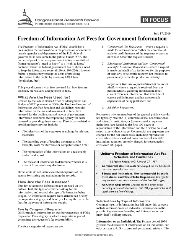 handle is hein.crs/govbami0001 and id is 1 raw text is: 





Conresionl eserchSeric


                                                                                                    July 17, 2019

Freedom of Information Act Fees for Government Information


The Freedom  of Information Act (FOIA) establishes a
presumption that information in the possession of executive
branch agencies and departments of the U.S. federal
government is accessible to the public. Under FOIA, the
burden of proof to access government information shifted
from a requester's need to know to a right to know
doctrine, where the federal government has to show a need
to keep the information secret (H.Rept. 109-226). However,
federal agencies may recoup the costs of providing
information to the public by assessing FOIA fees
(hereinafter, fees).

This piece discusses what fees are used for, how fees are
assessed, fee waivers, and payment of fees.

What Are the Fees Used for?
Created by the White House Office of Management and
Budget (OMB)  pursuant to FOIA, the Uniform Freedom of
Information Act Fee Schedule and Guidelines provides
information on the use and assessment of fees. Fees
assessed for the duplication and receipt of government
information reimburse the responding agency for costs
incurred in providing these services. Direct costs related to
providing these services include:

*  The salary cost of the employee searching for relevant
   materials;

*  The searching costs of locating the material (for
   example, costs for staff time or computer search time);

*  The reproduction of the information on a reasonably
   usable media; and

*  The review of information to determine whether it is
   exempt from mandatory disclosure.

Direct costs do not include overhead expenses of the
agency for storing and maintaining the records.

How Are the Fees Assessed?
Fees for government information are assessed on two
criteria: first, the type of requester asking for the
information; and second, the type of information being
sought. An information request fee is determined first by
the requester category, and then by selecting the particular
fees for the types of information sought.

Fees  by Category  of Requester
OMB   provides information on the four categories of FOIA
requesters. The category in which a requester is placed
determines the requester's fee responsibility.

The four categories of requesters are:


    1.  Commercial  Use Requesters-where  a request is
        made  for information to further the commercial,
        trade or profit interests of the requester or person
        on whose behalf the request is made;

    2.  Educational Institutions and Non-Commercial
        Scientific Institution Requesters-where a request
        is made on behalf of an institution for the purposes
        of scholarly or scientific research not intended to
        promote any particular product or industry;

    3.  Requesters Who Are Representatives of the News
        Media-where   a request is received from any
        person actively gathering information about
        current events or information that would be of
        current public interest and has a reasonable
        expectation of being published; and

    4.  All Other Requesters.

Requesters who are members of the general public (who do
not typically meet the (1) commercial use, (2) educational
and scientific institution, or (3) news media requester
definitions) are furnished the first 100 pages of
reproduction of the information and the first two hours of
search time without charge. Commercial use requesters are
charged for the full direct costs, including reproduction
costs, while educational and non-commercial scientific
institution requesters are only charged for reproduction
costs over 100 pages.


   Uniform Freedom of Information Act Fee
             Schedule   and  Guidelines
          52 Federal Register 10019, March 27, 1987
*   Commercial   Use Requesters: Charged for the full direct
    costs and reproduction costs;
*   Educational Institutions, Non-commercial Scientific
    Institutions, and News Media Requesters: Charged for
    only reproduction costs in excess of the first 100 pages;
*   All Other Requesters: Charged for the direct costs
    excluding review of information; first 100 pages and 2 hours of
    search time are free of charge.


Selected  Fees by Type  of Information
Common   types of information that fall under this category
include information on an individual, information in the
pursuit of government benefits, and information on an
individual's military service.

Information on an Individual. The Privacy Act of 1974
governs the disclosure of information on an individual, and
only pertains to U.S. citizens and permanent residents. The


https://crsreports.congress.gos


0


