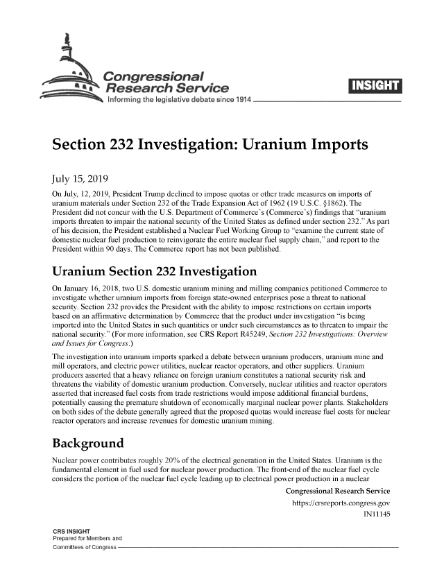 handle is hein.crs/govbamk0001 and id is 1 raw text is: 







              Congressional
              SResearch Service






Section 232 Investigation: Uranium Imports



July  15, 2019
On July, 12, 2019, President Trump declined to impose quotas or other trade measures on imports of
uranium materials under Section 232 of the Trade Expansion Act of 1962 (19 U.S.C. § 1862). The
President did not concur with the U.S. Department of Commerce's (Commerce's) findings that uranium
imports threaten to impair the national security of the United States as defined under section 232. As part
of his decision, the President established a Nuclear Fuel Working Group to examine the current state of
domestic nuclear fuel production to reinvigorate the entire nuclear fuel supply chain, and report to the
President within 90 days. The Commerce report has not been published.


Uranium Section 232 Investigation

On January 16, 2018, two U.S. domestic uranium mining and milling companies petitioned Commerce to
investigate whether uranium imports from foreign state-owned enterprises pose a threat to national
security. Section 232 provides the President with the ability to impose restrictions on certain imports
based on an affirmative determination by Commerce that the product under investigation is being
imported into the United States in such quantities or under such circumstances as to threaten to impair the
national security. (For more information, see CRS Report R45249, Section 232 Investigations: Overview
and Issues for Congress.)
The investigation into uranium imports sparked a debate between uranium producers, uranium mine and
mill operators, and electric power utilities, nuclear reactor operators, and other suppliers. Uranium
producers asserted that a heavy reliance on foreign uranium constitutes a national security risk and
threatens the viability of domestic uranium production. Conversely, nuclear utilities and reactor operators
asserted that increased fuel costs from trade restrictions would impose additional financial burdens,
potentially causing the premature shutdown of economically marginal nuclear power plants. Stakeholders
on both sides of the debate generally agreed that the proposed quotas would increase fuel costs for nuclear
reactor operators and increase revenues for domestic uranium mining.


Background

Nuclear power contributes roughly 20% of the electrical generation in the United States. Uranium is the
fundamental element in fuel used for nuclear power production. The front-end of the nuclear fuel cycle
considers the portion of the nuclear fuel cycle leading up to electrical power production in a nuclear
                                                                 Congressional Research Service
                                                                   https://crsreports.congress.gov
                                                                                       IN11145

CRS INSIGHT
Prepared for Members and
Committees of Congress


