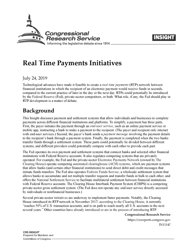 handle is hein.crs/govbann0001 and id is 1 raw text is: 







               Congressional
            *  Research Service






Real Time Payments Initiatives



July  24, 2019

Technological advances have made it feasible to create a real time payments (RTP) network between
financial institutions in which the recipient of an electronic payment would receive funds in seconds,
compared to the current practice of later in the day or the next day. RTPs could potentially be introduced
by the Federal Reserve (Fed), private-sector competitors, or both. What role, if any, the Fed should play in
RTP  development is a matter of debate.


Background

This Insight discusses payment and settlement systems that allow individuals and businesses to complete
payments across different financial institutions and platforms. To simplify, a payment has three parts.
First, the payer initiates the payment through an end-user service, such as an online payment service or
mobile app, instructing a bank to make a payment to the recipient. (The payer and recipient only interact
with end-user services.) Second, the payer's bank sends a payment message involving the payment details
to the recipient's bank through a payment system. Finally, the payment is completed when the two banks
transfer funds through a settlement system. These parts could potentially be divided between different
systems, and different providers could potentially compete with each other to provide each part.
The Fed operates its own payment and settlement systems that connect banks and selected other financial
institutions with Federal Reserve accounts. It also regulates competing systems that are privately
operated. For example, the Fed and the private-sector Electronic Payments Network (owned by The
Clearing House) operate competing automated clearinghouse (ACH) systems, which are payment systems
that allow banks (and certain other financial institutions) to send direct debit and credit messages that
initiate funds transfers. The Fed also operates Fedwire Funds Service, a wholesale settlement system that
allows banks to accumulate and net multiple transfer requests and transfer funds in bulk to each other, and
offers the National Settlement Service to facilitate multilateral settlement between financial institutions
with Federal Reserve accounts. The Clearing House Interbank Payment System (CHIPS) is a competing
private-sector gross settlement system. (The Fed does not operate any end-user service directly accessed
by individuals or nonfinancial businesses.)
Several private-sector initiatives are underway to implement faster payments. Notably, the Clearing
House introduced its RTP network in November 2017; according to the Clearing House, it currently
reaches 50% of U.S. transaction accounts, and is on path to reach nearly all U.S. accounts in the next
several years. Other countries have already introduced or are in the process of introducing RTP.
                                                                  Congressional Research Service
                                                                    https://crsreports.congress.gov
                                                                                        IN11147

CRS INSIGHT
Prepared for Members and
Committees of Congress


