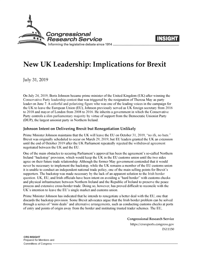 handle is hein.crs/govbapm0001 and id is 1 raw text is: 







   A          Congressional                                                       ____
   *a          Research Service
                ~nforming the Iegislative debate since 1914





New UK Leadership: Implications for Brexit



July 31, 2019



On July 24, 2019, Boris Johnson became prime minister of the United Kingdom (UK) after winning the
Conservative Party leadership contest that was triggered by the resignation of Theresa May as party
leader on June 7. A colorful and polarizing figure who was one of the leading voices in the campaign for
the UK to leave the European Union (EU), Johnson previously served as UK foreign secretary from 2016
to 2018 and mayor of London from 2008 to 2016. He inherits a government in which the Conservative
Party controls a slim parliamentary majority by virtue of support from the Democratic Unionist Party
(DUP), the largest unionist party in Northern Ireland.

Johnson Intent on Delivering Brexit but Renegotiation Unlikely
Prime Minister Johnson maintains that the UK will leave the EU on October 31, 2019, no ifs, no buts.
Brexit was originally scheduled to occur on March 29, 2019, but EU leaders granted the UK an extension
until the end of October 2019 after the UK Parliament repeatedly rejected the withdrawal agreement
negotiated between the UK and the EU.
One of the main obstacles to securing Parliament's approval has been the agreement's so-called Northern
Ireland backstop provision, which would keep the UK in the EU customs union until the two sides
agree on their future trade relationship. Although the former May government contended that it would
never be necessary to implement the backstop, while the UK remains a member of the EU customs union
it is unable to conduct an independent national trade policy, one of the main selling points for Brexit's
supporters. The backstop was made necessary by the lack of an apparent solution to the Irish border
question. UK, EU, and Irish officials have been intent on avoiding a hard border with customs checks
and physical infrastructure between Northern Ireland and the Republic of Ireland to preserve the peace
process and extensive cross-border trade. Doing so, however, has proved difficult to reconcile with the
UK's intention to leave the EU's single market and customs union.
Prime Minister Johnson has indicated that he intends to renegotiate a better deal with the EU, one that
discards the backstop provision. Some Brexit advocates argue that the Irish border problem can be solved
through a series of mini deals and alternative arrangements, such as conducting customs checks at ports
of entry and points of origin away from the border and instituting trusted trader schemes. The EU,


                                                                Congressional Research Service
                                                                  https://crsreports.congress.gov
                                                                                      IN11150

CRS INSIGHT
Prepared for Members and
Committees of Congress


