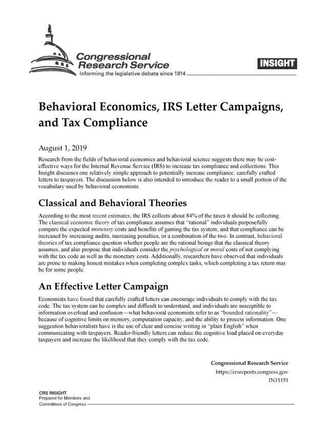 handle is hein.crs/govbapw0001 and id is 1 raw text is: 








   Congressional                                                                ____
          '~Research Service
   .... ..      nformrng the Ieg Iastive debate since 1914





Behavioral Economics, IRS Letter Campaigns,

and Tax Compliance



August 1, 2019
Research from the fields of behavioral economics and behavioral science suggests there may be cost-
effective ways for the Internal Revenue Service (IRS) to increase tax compliance and collections. This
Insight discusses one relatively simple approach to potentially increase compliance: carefully crafted
letters to taxpayers. The discussion below is also intended to introduce the reader to a small portion of the
vocabulary used by behavioral economists.


Classical and Behavioral Theories

According to the most recent estimates, the IRS collects about 84% of the taxes it should be collecting.
The classical economic theory of tax compliance assumes that rational individuals purposefully
compare the expected monetary costs and benefits of gaming the tax system, and that compliance can be
increased by increasing audits, increasing penalties, or a combination of the two. In contrast, behavioral
theories of tax compliance question whether people are the rational beings that the classical theory
assumes, and also propose that individuals consider the psychological or moral costs of not complying
with the tax code as well as the monetary costs. Additionally, researchers have observed that individuals
are prone to making honest mistakes when completing complex tasks, which completing a tax return may
be for some people.


An Effective Letter Campaign

Economists have found that carefully crafted letters can encourage individuals to comply with the tax
code. The tax system can be complex and difficult to understand, and individuals are susceptible to
information overload and confusion-what behavioral economists refer to as bounded rationality-
because of cognitive limits on memory, computation capacity, and the ability to process information. One
suggestion behavioralists have is the use of clear and concise writing in plain English when
communicating with taxpayers. Reader-friendly letters can reduce the cognitive load placed on everyday
taxpayers and increase the likelihood that they comply with the tax code.



                                                               Congressional Research Service
                                                               https://crsreports.congress.gov
                                                                                    IN11151

CRS INSIGHT
Prepared for Members and
Committees of Congress


