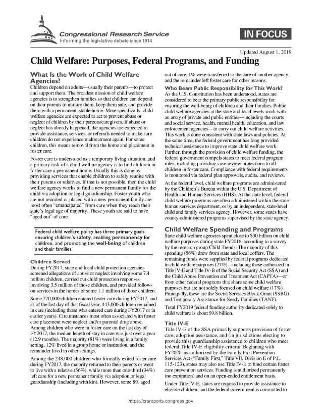handle is hein.crs/govbaqe0001 and id is 1 raw text is: 




          1 Congressional Research Service
hfo1krinr the legisivye debate since 1914


                                                                                               Updated August 1, 2019

Child Welfare: Purposes, Federal Programs, and Funding


What Is the Work of Child Welfare
Agencies?
Children depend on adults-usually their parents-to protect
and support them. The broadest mission of child welfare
agencies is to strengthen families so that children can depend
on their parents to nurture them, keep them safe, and provide
them with a permanent, stable home. More specifically, child
welfare agencies are expected to act to prevent abuse or
neglect of children by their parents/caregivers. If abuse or
neglect has already happened, the agencies are expected to
provide assistance, services, or referrals needed to make sure
children do not experience maltreatment again. For some
children, this means removal from the home and placement in
foster care.
Foster care is understood as a temporary living situation, and
a primary task of a child welfare agency is to find children in
foster care a permanent home. Usually this is done by
providing services that enable children to safely reunite with
their parents or relatives. If that is not possible, then the child
welfare agency works to find a new permanent family for the
child via adoption or legal guardianship. Foster youth who
are not reunited or placed with a new permanent family are
most often emancipated from care when they reach their
state's legal age of majority. These youth are said to have
aged out of care.


  Federal child welfare policy has three primary goals:
  ensuring children's safety, enabling permanency for
  children, and promoting the well-being of children
  and their families.

Children Served
During FY2017, state and local child protection agencies
screened allegations of abuse or neglect involving some 7.4
million children, carried out child protection responses
involving 3.5 million of those children, and provided follow-
on services in the homes of some 1.1 million of those children.
Some 270,000 children entered foster care during FY2017, and
as of the last day of that fiscal year, 443,000 children remained
in care (including those who entered care during FY2017 or in
earlier years). Circumstances most often associated with foster
care placement were neglect and/or parental drug abuse.
Among children who were in foster care on the last day of
FY2017, the median length of stay in care was just over a year
(12.9 months). The majority (8 1%) were living in a family
setting, 12% lived in a group home or institution, and the
remainder lived in other settings.
Among the 248,000 children who formally exited foster care
during FY2017, the majority returned to their parents or went
to live with a relative (56%), while more than one-third (34%)
left care for a new permanent family via adoption or legal
guardianship (including with kin). However, some 8% aged


out of care, 1% were transferred to the care of another agency,
and the remainder left foster care for other reasons.
Who Bears Public Responsibility for This Work?
As the U.S. Constitution has been understood, states are
considered to bear the primary public responsibility for
ensuring the well-being of children and their families. Public
child welfare agencies at the state and local levels work with
an array of private and public entities-including the courts
and social service, health, mental health, education, and law
enforcement agencies-to carry out child welfare activities.
This work is done consistent with state laws and policies. At
the same time, the federal government has long provided
technical assistance to improve state child welfare work.
Further, through the provision of child welfare funding, the
federal government compels states to meet federal program
rules, including providing case review protections to all
children in foster care. Compliance with federal requirements
is monitored via federal plan approvals, audits, and reviews.
At the federal level, child welfare programs are administered
by the Children's Bureau within the U.S. Department of
Health and Human Services (HHS). At the state level, federal
child welfare programs are often administered within the state
human services department, or by an independent, state-level
child and family services agency. However, some states have
county-administered programs supervised by the state agency.

Child Welfare Spending and Programs
State child welfare agencies spent close to $30 billion on child
welfare purposes during state FY2016, according to a survey
by the research group Child Trends. The majority of this
spending (56%) drew from state and local coffers. The
remaining funds were supplied by federal programs dedicated
to child welfare purposes (27%)-including those authorized in
Title IV-E and Title IV-B of the Social Security Act (SSA) and
the Child Abuse Prevention and Treatment Act (CAPTA)-or
from other federal programs that share some child welfare
purposes but are not solely focused on child welfare (17%).
Principally, these are the Social Services Block Grant (SSBG)
and Temporary Assistance for Needy Families (TANF).
Total FY2019 federal funding authority dedicated solely to
child welfare is about $9.8 billion.

Title !VoE
Title IV-E of the SSA primarily supports provision of foster
care, adoption assistance, and (in jurisdictions electing to
provide this) guardianship assistance to children who meet
federal Title IV-E eligibility criteria. Beginning with
FY2020, as authorized by the Family First Prevention
Services Act (Family First, Title VII, Division E of P.L.
115-123), states may also use Title IV-E to fund certain foster
care prevention services. Funding is authorized permanently
(no expiration) and on an open-ended entitlement basis.
Under Title IV-E, states are required to provide assistance to
eligible children, and the federal government is committed to


ips:#crsrepors cong tessgo


