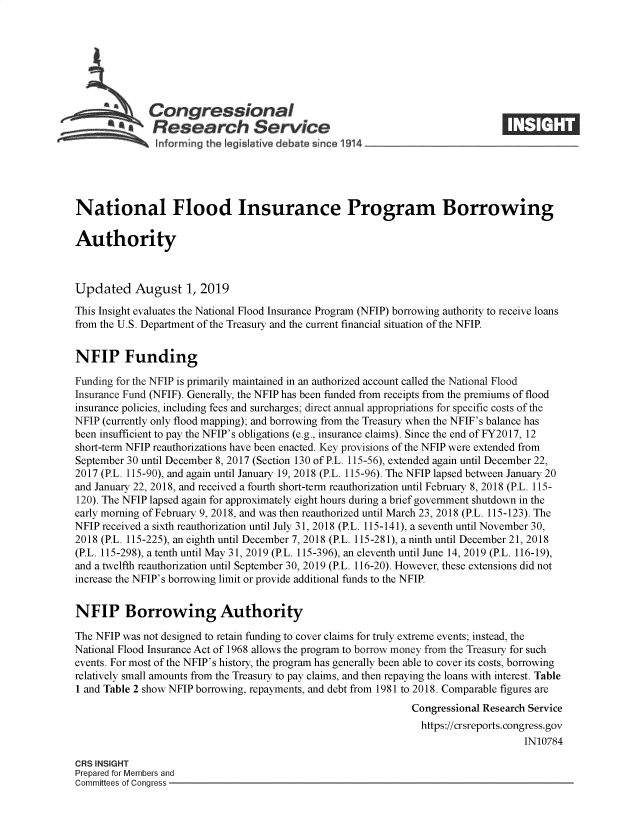 handle is hein.crs/govbaqj0001 and id is 1 raw text is: 








   A          Congressional                                                     ____
   :f mrn gh le ;               iv deat s inc 1914





National Flood Insurance Program Borrowing

Authority



Updated August 1, 2019
This Insight evaluates the National Flood Insurance Program (NFIP) borrowing authority to receive loans
from the U.S. Department of the Treasury and the current financial situation of the NFIP


NFIP Funding

Funding for the NFIP is primarily maintained in an authorized account called the National Flood
Insurance Fund (NFIF). Generally, the NFIP has been funded from receipts from the premiums of flood
insurance policies, including fees and surcharges; direct annual appropriations for specific costs of the
NFIP (currently only flood mapping); and borrowing from the Treasury when the NFIF's balance has
been insufficient to pay the NFIP's obligations (e.g., insurance claims). Since the end of FY2017, 12
short-term NFIP reauthorizations have been enacted. Key provisions of the NFIP were extended from
September 30 until December 8, 2017 (Section 130 of P.L. 115-56), extended again until December 22,
2017 (PL. 115-90), and again until January 19, 2018 (P.L. 115-96). The NFIP lapsed between January 20
and January 22, 2018, and received a fourth short-term reauthorization until February 8, 2018 (P.L. 115-
120). The NFIP lapsed again for approximately eight hours during a brief government shutdown in the
early morning of February 9, 2018, and was then reauthorized until March 23, 2018 (P.L. 115-123). The
NFIP received a sixth reauthorization until July 31, 2018 (P.L. 115-141), a seventh until November 30,
2018 (P.L. 115-225), an eighth until December 7, 2018 (P.L. 115-281), a ninth until December 21, 2018
(P.L. 115-298), a tenth until May 31, 2019 (P.L. 115-396), an eleventh until June 14, 2019 (P.L. 116-19),
and a twelfth reauthorization until September 30, 2019 (P.L. 116-20). However, these extensions did not
increase the NFIP's borrowing limit or provide additional funds to the NFIP


NFIP Borrowing Authority

The NFIP was not designed to retain funding to cover claims for truly extreme events; instead, the
National Flood Insurance Act of 1968 allows the program to borrow money from the Treasury for such
events. For most of the NFIP's history, the program has generally been able to cover its costs, borrowing
relatively small amounts from the Treasury to pay claims, and then repaying the loans with interest. Table
1 and Table 2 show NFIP borrowing, repayments, and debt from 1981 to 2018. Comparable figures are
                                                               Congressional Research Service
                                                               https://crsreports.congress.gov
                                                                                    IN10784

CRS INSIGHT
Prepared for Members and
Committees of Conaress



