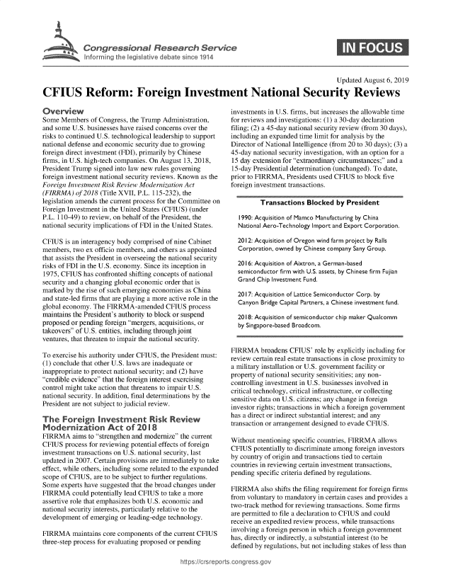 handle is hein.crs/govbard0001 and id is 1 raw text is: 




SCongressional Researh Service
hlfftrm rg the Iegishtive debate since 1914


S


                                                                                           Updated August 6, 2019

CFIUS Reform: Foreign Investment National Security Reviews


Overview
Some Members of Congress, the Trump Administration,
and some U.S. businesses have raised concerns over the
risks to continued U.S. technological leadership to support
national defense and economic security due to growing
foreign direct investment (FDI), primarily by Chinese
firms, in U.S. high-tech companies. On August 13, 2018,
President Trump signed into law new rules governing
foreign investment national security reviews. Known as the
Foreign Investment Risk Review Modernization Act
(FIRRMA) of 2018 (Title XVII, P.L. 115-232), the
legislation amends the current process for the Committee on
Foreign Investment in the United States (CFIUS) (under
P.L. 110-49) to review, on behalf of the President, the
national security implications of FDI in the United States.

CFIUS is an interagency body comprised of nine Cabinet
members, two ex officio members, and others as appointed
that assists the President in overseeing the national security
risks of FDI in the U.S. economy. Since its inception in
1975, CFIUS has confronted shifting concepts of national
security and a changing global economic order that is
marked by the rise of such emerging economies as China
and state-led firms that are playing a more active role in the
global economy. The FIRRMA-amended CFIUS process
maintains the President's authority to block or suspend
proposed or pending foreign mergers, acquisitions, or
takeovers of U.S. entities, including throughjoint
ventures, that threaten to impair the national security.

To exercise his authority under CFIUS, the President must:
(1) conclude that other U.S. laws are inadequate or
inappropriate to protect national security; and (2) have
credible evidence that the foreign interest exercising
control might take action that threatens to impair U.S.
national security. In addition, final determinations by the
President are not subject to judicial review.

The Foreign Investment Risk Review
Modernization Act of 2018
FIRRMA aims to strengthen and modernize the current
CFIUS process for reviewing potential effects of foreign
investment transactions on U.S. national security, last
updated in 2007. Certain provisions are immediately to take
effect, while others, including some related to the expanded
scope of CFIUS, are to be subject to further regulations.
Some experts have suggested that the broad changes under
FIRRMA could potentially lead CFIUS to take a more
assertive role that emphasizes both U.S. economic and
national security interests, particularly relative to the
development of emerging or leading-edge technology.

FIRRMA maintains core components of the current CFIUS
three-step process for evaluating proposed or pending


investments in U.S. firms, but increases the allowable time
for reviews and investigations: (1) a 30-day declaration
filing; (2) a 45-day national security review (from 30 days),
including an expanded time limit for analysis by the
Director of National Intelligence (from 20 to 30 days); (3) a
45-day national security investigation, with an option for a
15 day extension for extraordinary circumstances; and a
15-day Presidential determination (unchanged). To date,
prior to FIRRMA, Presidents used CFIUS to block five
foreign investment transactions.

         Transactions Blocked by President

   1990: Acquisition of Mamco Manufacturing by China
   National Aero-Technology Import and Export Corporation.

   2012: Acquisition of Oregon wind farm project by Rails
   Corporation, owned by Chinese company Sany Group.

   2016: Acquisition of Aixtron, a German-based
   semiconductor firm with U.S. assets, by Chinese firm Fujian
   Grand Chip Investment Fund.

   2017: Acquisition of Lattice Semiconductor Corp. by
   Canyon Bridge Capital Partners, a Chinese investment fund.

   2018: Acquisition of semiconductor chip maker Qualcomm
   by Singapore-based Broadcom.


FIRRMA broadens CFIUS' role by explicitly including for
review certain real estate transactions in close proximity to
a military installation or U.S. government facility or
property of national security sensitivities; any non-
controlling investment in U.S. businesses involved in
critical technology, critical infrastructure, or collecting
sensitive data on U.S. citizens; any change in foreign
investor rights; transactions in which a foreign government
has a direct or indirect substantial interest; and any
transaction or arrangement designed to evade CFIUS.

Without mentioning specific countries, FIRRMA allows
CFIUS potentially to discriminate among foreign investors
by country of origin and transactions tied to certain
countries in reviewing certain investment transactions,
pending specific criteria defined by regulations.

FIRRMA also shifts the filing requirement for foreign firms
from voluntary to mandatory in certain cases and provides a
two-track method for reviewing transactions. Some firms
are permitted to file a declaration to CFIUS and could
receive an expedited review process, while transactions
involving a foreign person in which a foreign government
has, directly or indirectly, a substantial interest (to be
defined by regulations, but not including stakes of less than


httfps:!crsreports cong --sg


