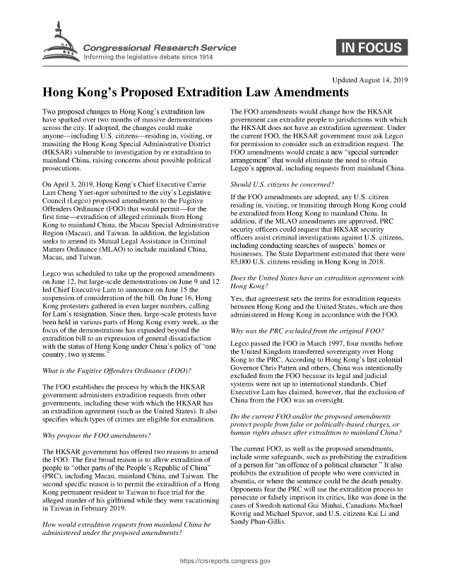 handle is hein.crs/govbatp0001 and id is 1 raw text is: 




   .  Congressional Research Service



                                                                                        Updated August 14, 2019

Hong Kong's Proposed Extradition Law Amendments


Two proposed changes to Hong Kong's extradition law
have sparked over two months of massive demonstrations
across the city. If adopted, the changes could make
anyone-including U.S. citizens-residing in, visiting, or
transiting the Hong Kong Special Administrative District
(HKSAR) vulnerable to investigation by or extradition to
mainland China, raising concerns about possible political
prosecutions.

On April 3, 2019, Hong Kong's Chief Executive Carrie
Lam Cheng Yuet-ngor submitted to the city's Legislative
Council (Legco) proposed amendments to the Fugitive
Offenders Ordinance (FOO) that would permit-for the
first time-extradition of alleged criminals from Hong
Kong to mainland China, the Macau Special Administrative
Region (Macau), and Taiwan. In addition, the legislation
seeks to amend its Mutual Legal Assistance in Criminal
Matters Ordinance (MLAO) to include mainland China,
Macau, and Taiwan.

Legco was scheduled to take up the proposed amendments
on June 12, but large-scale demonstrations on June 9 and 12
led Chief Executive Lam to announce on June 15 the
suspension of consideration of the bill. On June 16, Hong
Kong protesters gathered in even larger numbers, calling
for Lam's resignation. Since then, large-scale protests have
been held in various parts of Hong Kong every week, as the
focus of the demonstrations has expanded beyond the
extradition bill to an expression of general dissatisfaction
with the status of Hong Kong under China's policy of one
country, two systems.

What is the Fugitive Offenders Ordinance (FO0)?

The FOO establishes the process by which the HKSAR
government administers extradition requests from other
governments, including those with which the HKSAR has
an extradition agreement (such as the United States). It also
specifies which types of crimes are eligible for extradition.

Why propose the FOO amendments?

The HKSAR government has offered two reasons to amend
the FOO. The first broad reason is to allow extradition of
people to other parts of the People's Republic of China
(PRC), including Macau, mainland China, and Taiwan. The
second specific reason is to permit the extradition of a Hong
Kong permanent resident to Taiwan to face trial for the
alleged murder of his girlfriend while they were vacationing
in Taiwan in February 2019.

How would extradition requests from mainland China be
administered under the proposed amendments?


The FOO amendments would change how the HKSAR
government can extradite people to jurisdictions with which
the HKSAR does not have an extradition agreement. Under
the current FOO, the HKSAR government must ask Legco
for permission to consider such an extradition request. The
FOO amendments would create a new special surrender
arrangement that would eliminate the need to obtain
Legco's approval, including requests from mainland China.

Should U.S. citizens be concerned?
If the FOO amendments are adopted, any U.S. citizen
residing in, visiting, or transiting through Hong Kong could
be extradited from Hong Kong to mainland China. In
addition, if the MLAO amendments are approved, PRC
security officers could request that HKSAR security
officers assist criminal investigations against U.S. citizens,
including conducting searches of suspects' homes or
businesses. The State Department estimated that there were
85,000 U.S. citizens residing in Hong Kong in 2018.

Does the United States have an extradition agreement with
Hong Kong?
Yes, that agreement sets the terms for extradition requests
between Hong Kong and the United States, which are then
administered in Hong Kong in accordance with the FOO.

Why was the PRC excluded from the original FOO?
Legco passed the FOO in March 1997, four months before
the United Kingdom transferred sovereignty over Hong
Kong to the PRC. According to Hong Kong's last colonial
Governor Chris Patten and others, China was intentionally
excluded from the FOO because its legal and judicial
systems were not up to international standards. Chief
Executive Lam has claimed, however, that the exclusion of
China from the FOO was an oversight.

Do the current FOO and/or the proposed amendments
protect people from false or politically-based charges, or
human rights abuses after extradition to mainland China?

The current FOO, as well as the proposed amendments,
include some safeguards, such as prohibiting the extradition
of a person for an offence of a political character. It also
prohibits the extradition of people who were convicted in
absentia, or where the sentence could be the death penalty.
Opponents fear the PRC will use the extradition process to
persecute or falsely imprison its critics, like was done in the
cases of Swedish national Gui Minhai, Canadians Michael
Kovrig and Michael Spavor, and U.S. citizens Kai Li and
Sandy Phan-Gillis.


https:/crsreportscog gressgo,


