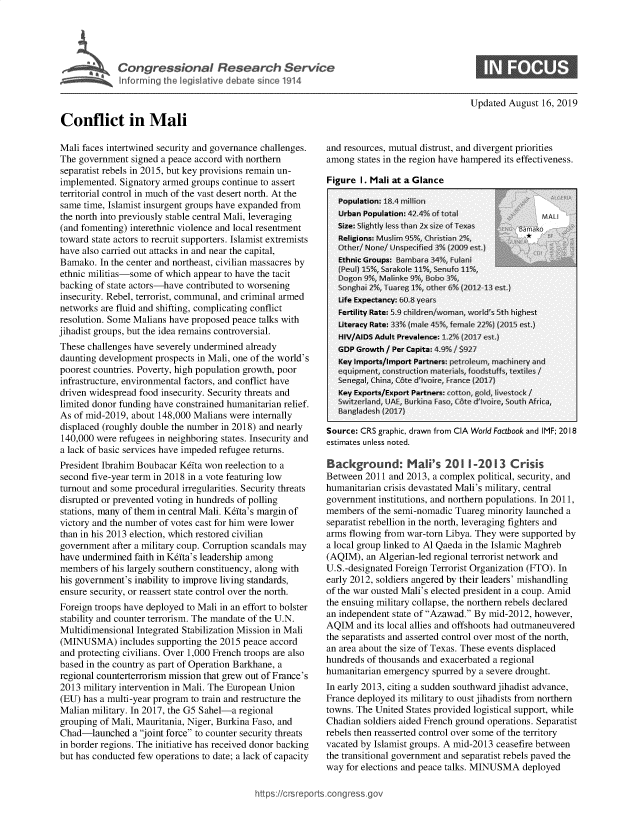 handle is hein.crs/govbaua0001 and id is 1 raw text is: 

             Congressional Research Service



             Inornfic th legislative debate snce 1914


Conflict in Mali


Updated August 16, 2019


Mali faces intertwined security and governance challenges.
The government signed a peace accord with northern
separatist rebels in 2015, but key provisions remain un-
implemented. Signatory armed groups continue to assert
territorial control in much of the vast desert north. At the
same time, Islamist insurgent groups have expanded from
the north into previously stable central Mali, leveraging
(and fomenting) interethnic violence and local resentment
toward state actors to recruit supporters. Islamist extremists
have also carried out attacks in and near the capital,
Bamako. In the center and northeast, civilian massacres by
ethnic militias-some of which appear to have the tacit
backing of state actors-have contributed to worsening
insecurity. Rebel, terrorist, communal, and criminal armed
networks are fluid and shifting, complicating conflict
resolution. Some Malians have proposed peace talks with
jihadist groups, but the idea remains controversial.
These challenges have severely undermined already
daunting development prospects in Mali, one of the world's
poorest countries. Poverty, high population growth, poor
infrastructure, environmental factors, and conflict have
driven widespread food insecurity. Security threats and
limited donor funding have constrained humanitarian relief.
As of mid-2019, about 148,000 Malians were internally
displaced (roughly double the number in 2018) and nearly
140,000 were refugees in neighboring states. Insecurity and
a lack of basic services have impeded refugee returns.
President Ibrahim Boubacar K~fta won reelection to a
second five-year term in 2018 in a vote featuring low
turnout and some procedural irregularities. Security threats
disrupted or prevented voting in hundreds of polling
stations, many of them in central Mali. K&fta's margin of
victory and the number of votes cast for him were lower
than in his 2013 election, which restored civilian
government after a military coup. Corruption scandals may
have undermined faith in Kdta's leadership among
members of his largely southern constituency, along with
his government's inability to improve living standards,
ensure security, or reassert state control over the north.
Foreign troops have deployed to Mali in an effort to bolster
stability and counter terrorism. The mandate of the U.N.
Multidimensional Integrated Stabilization Mission in Mali
(MINUSMA) includes supporting the 2015 peace accord
and protecting civilians. Over 1,000 French troops are also
based in the country as part of Operation Barkhane, a
regional counterterrorism mission that grew out of France's
2013 military intervention in Mali. The European Union
(EU) has a multi-year program to train and restructure the
Malian military. In 2017, the G5 Sahel-a regional
grouping of Mali, Mauritania, Niger, Burkina Faso, and
Chad-launched a joint force to counter security threats
in border regions. The initiative has received donor backing
but has conducted few operations to date; a lack of capacity


and resources, mutual distrust, and divergent priorities
among states in the region have hampered its effectiveness.

Figure I. Mali at a Glance


Source: CRS graphic, drawn from CIA World Factbook and IMF; 2018
estimates unless noted.

Background: Mali's 201 -2013 Crisis
Between 2011 and 2013, a complex political, security, and
humanitarian crisis devastated Mali's military, central
government institutions, and northern populations. In 2011,
members of the semi-nomadic Tuareg minority launched a
separatist rebellion in the north, leveraging fighters and
arms flowing from war-torn Libya. They were supported by
a local group linked to Al Qaeda in the Islamic Maghreb
(AQIM), an Algerian-led regional terrorist network and
U.S.-designated Foreign Terrorist Organization (FTO). In
early 2012, soldiers angered by their leaders' mishandling
of the war ousted Mali's elected president in a coup. Amid
the ensuing military collapse, the northern rebels declared
an independent state of Azawad. By mid-2012, however,
AQIM and its local allies and offshoots had outmaneuvered
the separatists and asserted control over most of the north,
an area about the size of Texas. These events displaced
hundreds of thousands and exacerbated a regional
humanitarian emergency spurred by a severe drought.
In early 2013, citing a sudden southward jihadist advance,
France deployed its military to oust jihadists from northern
towns. The United States provided logistical support, while
Chadian soldiers aided French ground operations. Separatist
rebels then reasserted control over some of the territory
vacated by Islamist groups. A mid-2013 ceasefire between
the transitional government and separatist rebels paved the
way for elections and peace talks. MINUSMA deployed


https:/icrsreportscong ess


