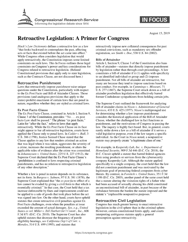 handle is hein.crs/govbauc0001 and id is 1 raw text is: 




I Congressional Research Service
   ~Info rming he Vegislative debate since 1914


0


August 15, 2019


Retroactive Legislation: A Primer for Congress


Black's Law Dictionary defines a retroactive law as a law
that looks backward or contemplates the past, affecting
acts or facts that existed before the act came into effect.
While Congress often considers legislation that would
apply retroactively, the Constitution imposes some limited
constraints on such laws. This In Focus outlines those legal
constraints on Congress's power and key considerations for
Congress related to retroactive legislation. (Related
Constitutional provisions that apply only to state legislation,
such as the Contracts Clause, are not discussed here.)

Retroactive Punishment
Laws that retroactively impose punishment raise unique
questions under the Constitution, particularly with respect
to the Ex Post Facto and Bill of Attainder Clauses. Those
provisions (and analogous provisions that apply to the
states) prohibit enactment of certain laws that are penal in
nature, regardless whether they are styled as criminal laws.

Ex Post Facto Clause
The Ex Post Facto Clause, contained in Article 1, Section 9,
Clause 3 of the Constitution, provides: No ... ex post
facto Law shall be passed. The phrase ex post facto,
Latin for after the fact, refers to laws that apply
retroactively. While the Ex Post Facto Clause on its face
might appear to bar all retroactive legislation, courts have
applied the Clause only to penal laws. In Calder v. Bull, 3
U.S. 386 (1798), Justice Samuel Chase stated that the
Clause applies to any law that renders criminal an action
that was legal when it was taken, aggravates the severity of
a crime, increases the resulting punishment, or alters the
applicable rules of evidence after the crime was committed.
In Johannessen v. United States, 225 U.S. 227 (1912), the
Supreme Court declared that the Ex Post Facto Clause's
prohibition is confined to laws respecting criminal
punishments, and has no relation to retrospective legislation
of any other description.

Whether a law is penal in nature depends on its substance,
not its form. In Burgess v. Salmon, 97 U.S. 381 (1878), the
Supreme Court explained that the ex post facto effect of a
law cannot be evaded by giving a civil form to that which is
essentially criminal. In that case, the Court held that a tax
increase enforceable by fines and imprisonment could not
be applied to a sale of goods that took place before the act
was signed into law. On the other hand, courts have upheld
statutes that create retroactive civil penalties against Ex
Post Facto challenges, even when the penalties at issue
exceeded the amount of actual damages. See, e.g., United
States ex rel Miller v. Bill Harbert Int'l Constr., Inc., 608
F.3d 871 (D.C. Cir. 2010). The Supreme Court has also
upheld statutes that decrease the frequency of parole
eligibility hearings, see California Dep 't of Corr. v.
Morales, 514 U.S. 499 (1995), and statutes that


retroactively impose new collateral consequences for past
criminal convictions, such as mandatory sex offender
registration, see Smith v. Doe, 538 U.S. 84 (2002).

Bills of Attainder
Article I, Section 9, Clause 3 of the Constitution also bans
bills of attainder-statutes that directly impose punishment
by legislation rather than through court proceedings. A law
constitutes a bill of attainder if it (1) applies with specificity
to an identified individual or group and (2) imposes
punishment. Not all bills of attainder are retroactive, but
many are because they tend to impose sanctions based on
past conduct. For example, in Cummings v. Missouri, 71
U.S. 277 (1867), the Supreme Court struck down as a bill of
attainder postbellum legislation that effectively barred
former Confederate sympathizers from holding certain jobs.

The Supreme Court outlined the framework for analyzing
bill of attainder claims in Nixon v. Administrator of General
Services, 433 U.S. 425 (1977). Nixon's multipronged test
for determining whether a law imposes punishment
considers the historical application of the Bill of Attainder
Clause, whether the challenged law in fact functions as
punishment, and the motivations of Congress in passing the
law. The inquiry is highly fact-based. But, in general, courts
rarely strike down a law as a bill of attainder if it serves a
valid legislative purpose, even if the law targets a specific
individual. As the Court in Nixon noted, a nonpunitive
statute may properly create a legitimate class of one.

For example, in Kaspersky Lab, Inc. v. Department of
Homeland Security, 909 F.3d 446 (D.C. Cir. 2018), the
D.C. Circuit upheld a statute that barred federal agencies
from using products or services from the cybersecurity
company Kaspersky Lab. Although the statute applied
specifically to a single company, the court held that the law
did not constitute punishment and was motivated by the
legitimate goal of protecting federal computers from cyber
threats. By contrast, in Foretich v. United States, 351 F.3d
1198 (D.C. Cir. 2003), another panel of the same court held
that a statute altering the visitation rights of a father who
had been accused of sexually abusing his child constituted
an unconstitutional bill of attainder, in part because of the
imbalance between the burden the statute imposed and the
statute's implausible nonpunitive purposes.

Retroactive Civil Legislation
Congress has much greater leeway to enact retroactive
legislation in the civil sphere than in the criminal sphere.
However, certain constitutional limits apply, and courts
interpreting ambiguous statutes apply a general
presumption against retroactivity.


ht tps:!crsrepor.cong --ssqg



