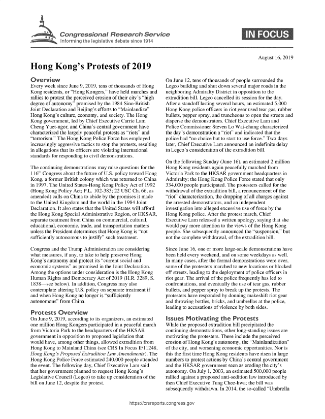 handle is hein.crs/govbaue0001 and id is 1 raw text is: 




'           Congressional Research Service
   h~I fo rg the legislatve debate since 1914


S


August 16, 2019


Hong Kong's Protests of 2019

Overview
Every week since June 9, 2019, tens of thousands of Hong
Kong residents, or Hong Kongers, have held marches and
rallies to protest the perceived erosion of their city's high
degree of autonomy promised by the 1984 Sino-British
Joint Declaration and Beijing's efforts to Mainlandize
Hong Kong's culture, economy, and society. The Hong
Kong government, led by Chief Executive Carrie Lam
Cheng Yuet-ngor, and China's central government have
characterized the largely peaceful protests as riots and
terrorism. The Hong Kong Police Force has employed
increasingly aggressive tactics to stop the protests, resulting
in allegations that its officers are violating international
standards for responding to civil demonstrations.

The continuing demonstrations may raise questions for the
116th Congress about the future of U.S. policy toward Hong
Kong, a former British colony which was returned to China
in 1997. The United States-Hong Kong Policy Act of 1992
(Hong Kong Policy Act; P.L. 102-383; 22 USC Ch. 66, as
amended) calls on China to abide by the promises it made
to the United Kingdom and the world in the 1984 Joint
Declaration. It also states that the United States will afford
the Hong Kong Special Administrative Region, or HKSAR,
separate treatment from China on commercial, cultural,
educational, economic, trade, and transportation matters
unless the President determines that Hong Kong is not
sufficiently autonomous to justify such treatment.

Congress and the Trump Administration are considering
what measures, if any, to take to help preserve Hong
Kong's autonomy and protect its current social and
economic systems as promised in the Joint Declaration.
Among the options under consideration is the Hong Kong
Human Rights and Democracy Act of 2019 (H.R. 3289, S.
1838-see below). In addition, Congress may also
contemplate altering U.S. policy on separate treatment if
and when Hong Kong no longer is sufficiently
autonomous from China.

Protests Overview
On June 9, 2019, according to its organizers, an estimated
one million Hong Kongers participated in a peaceful march
from Victoria Park to the headquarters of the HKSAR
government in opposition to proposed legislation that
would have, among other things, allowed extradition from
Hong Kong to Mainland China (see CRS In Focus IF 11248,
Hong Kong's Proposed Extradition Law Amendments). The
Hong Kong Police Force estimated 240,000 people attended
the event. The following day, Chief Executive Lam said
that her government planned to request Hong Kong's
Legislative Council (Legco) to take up consideration of the
bill on June 12, despite the protest.


On June 12, tens of thousands of people surrounded the
Legco building and shut down several major roads in the
neighboring Admiralty District in opposition to the
extradition bill. Legco cancelled its session for the day.
After a standoff lasting several hours, an estimated 5,000
Hong Kong police officers in riot gear used tear gas, rubber
bullets, pepper spray, and truncheons to open the streets and
disperse the demonstrators. Chief Executive Lam and
Police Commissioner Steven Lo Wai-chung characterized
the day's demonstration a riot and indicated that the
police had no choice but to start to use force. Two days
later, Chief Executive Lam announced an indefinite delay
in Legco's consideration of the extradition bill.

On the following Sunday (June 16), an estimated 2 million
Hong Kong residents again peacefully marched from
Victoria Park to the HKSAR government headquarters in
Admiralty; the Hong Kong Police Force stated that only
334,000 people participated. The protesters called for the
withdrawal of the extradition bill, a renouncement of the
riot characterization, the dropping of all charges against
the arrested demonstrators, and an independent
investigation into alleged excessive use of force by the
Hong Kong police. After the protest march, Chief
Executive Lam released a written apology, saying that she
would pay more attention to the views of the Hong Kong
people. She subsequently announced the suspension, but
not the complete withdrawal, of the extradition bill.

Since June 16, one or more large-scale demonstrations have
been held every weekend, and on some weekdays as well.
In many cases, after the formal demonstrations were over,
some of the protesters marched to new locations or blocked
off streets, leading to the deployment of police officers in
riot gear. The arrival of the police frequently has led to
confrontations, and eventually the use of tear gas, rubber
bullets, and pepper spray to break up the protests. The
protesters have responded by donning makeshift riot gear
and throwing bottles, bricks, and umbrellas at the police,
leading to accusations of violence by both sides.

Issues Motivating the Protests
While the proposed extradition bill precipitated the
continuing demonstrations, other long-standing issues are
motivating the protesters. These include the perceived
erosion of Hong Kong's autonomy, the Mainlandization
of the city, and worsening economic opportunities. Nor is
this the first time Hong Kong residents have risen in large
numbers to protest actions by China's central government
and the HKSAR government seen as eroding the city's
autonomy. On July 1, 2003, an estimated 500,000 people
rallied against a proposed anti-sedition law introduced by
then Chief Executive Tung Chee-hwa; the bill was
subsequently withdrawn. In 2014, the so-called Umbrella


htps://crsreporscorg ressgo


