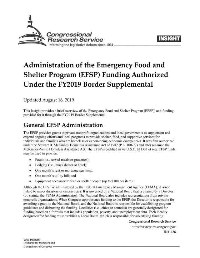handle is hein.crs/govbauh0001 and id is 1 raw text is: 








             Congressional____
          S Research Service

              hnforming the !egisIative debate since 191!4





Administration of the Emergency Food and

Shelter Program (EFSP) Funding Authorized

Under the FY2019 Border Supplemental



Updated August 16, 2019


This Insight provides a brief overview of the Emergency Food and Shelter Program (EFSP), and funding
provided for it through the FY2019 Border Supplemental.


General EFSP Administration

The EFSP provides grants to private nonprofit organizations and local governments to supplement and
expand ongoing efforts and local programs to provide shelter, food, and supportive services for
individuals and families who are homeless or experiencing economic emergencies. It was first authorized
under the Stewart B. McKinney Homeless Assistance Act of 1987 (P.L. 100-77) and later renamed the
McKinney-Vento Homeless Assistance Act. The EFSP is codified in 42 U.S.C. § 11331 et seq. EFSP funds
may be used to provide:
   *   Food (i.e., served meals or groceries);
   *   Lodging (i.e., mass shelter or hotel);
   *   One month's rent or mortgage payment;
   *   One month's utility bill; and
   *   Equipment necessary to feed or shelter people (up to $300 per item).
Although the EFSP is administered by the Federal Emergency Management Agency (FEMA), it is not
linked to major disasters or emergencies. It is governed by a National Board that is chaired by a Director
(by statute, the FEMA Administrator). The National Board also includes representatives from private
nonprofit organizations. When Congress appropriates funding to the EFSP, the Director is responsible for
awarding a grant to the National Board, and the National Board is responsible for establishing program
guidelines and disbursing the funding. Localities (i.e., cities or counties) are generally designated for
funding based on a formula that includes population, poverty, and unemployment data. Each locality
designated for funding must establish a Local Board, which is responsible for advertising funding
                                                           Congressional Research Service
                                                             https://crsreports.congress.gov
                                                                               IN11156

CRS INSIGHT
Prepared for Members and
Committees of Congress


