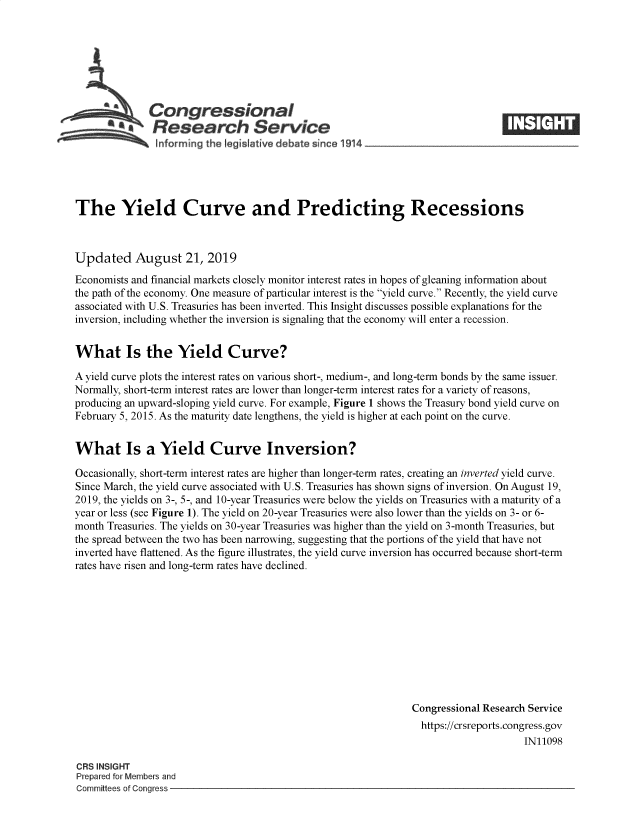 handle is hein.crs/govbave0001 and id is 1 raw text is: 








  *           Congressional                                                      _____
           £   Research Service
                nforming the Iegislative debate since 1914





The Yield Curve and Predicting Recessions



Updated August 21, 2019
Economists and financial markets closely monitor interest rates in hopes of gleaning information about
the path of the economy. One measure of particular interest is the yield curve. Recently, the yield curve
associated with U.S. Treasuries has been inverted. This Insight discusses possible explanations for the
inversion, including whether the inversion is signaling that the economy will enter a recession.


What Is the Yield Curve?

A yield curve plots the interest rates on various short-, medium-, and long-term bonds by the same issuer.
Normally, short-term interest rates are lower than longer-term interest rates for a variety of reasons,
producing an upward-sloping yield curve. For example, Figure 1 shows the Treasury bond yield curve on
February 5, 2015. As the maturity date lengthens, the yield is higher at each point on the curve.


What Is a Yield Curve Inversion?

Occasionally, short-term interest rates are higher than longer-term rates, creating an inverted yield curve.
Since March, the yield curve associated with U.S. Treasuries has shown signs of inversion. On August 19,
2019, the yields on 3-, 5-, and 10-year Treasuries were below the yields on Treasuries with a maturity of a
year or less (see Figure 1). The yield on 20-year Treasuries were also lower than the yields on 3- or 6-
month Treasuries. The yields on 30-year Treasuries was higher than the yield on 3-month Treasuries, but
the spread between the two has been narrowing, suggesting that the portions of the yield that have not
inverted have flattened. As the figure illustrates, the yield curve inversion has occurred because short-term
rates have risen and long-term rates have declined.











                                                                Congressional Research Service
                                                                https://crsreports.congress.gov
                                                                                     IN11098

CRS INSIGHT
Prepared for Members and
Committees of Congress



