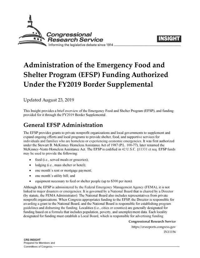 handle is hein.crs/govbavf0001 and id is 1 raw text is: 







   Congressional                                                            _____
   R. Reerch Service

   hforming the Iegislative debate since 1 914               -    -  -      - -    -  -




Administration of the Emergency Food and

Shelter Program (EFSP) Funding Authorized

Under the FY2019 Border Supplemental



Updated August 23, 2019


This Insight provides a brief overview of the Emergency Food and Shelter Program (EFSP), and funding
provided for it through the FY2019 Border Supplemental.


General EFSP Administration

The EFSP provides grants to private nonprofit organizations and local governments to supplement and
expand ongoing efforts and local programs to provide shelter, food, and supportive services for
individuals and families who are homeless or experiencing economic emergencies. It was first authorized
under the Stewart B. McKinney Homeless Assistance Act of 1987 (P.L. 100-77), later renamed the
McKinney-Vento Homeless Assistance Act. The EFSP is codified in 42 U.S.C. § 11331 et seq. EFSP funds
may be used to provide the following:
   *   food (i.e., served meals or groceries);
   *   lodging (i.e., mass shelter or hotel);
   *   one month's rent or mortgage payment;
   *   one month's utility bill; and
   *   equipment necessary to feed or shelter people (up to $300 per item).
Although the EFSP is administered by the Federal Emergency Management Agency (FEMA), it is not
linked to major disasters or emergencies. It is governed by a National Board that is chaired by a Director
(by statute, the FEMA Administrator). The National Board also includes representatives from private
nonprofit organizations. When Congress appropriates funding to the EFSP, the Director is responsible for
awarding a grant to the National Board, and the National Board is responsible for establishing program
guidelines and disbursing the funding. Localities (i.e., cities or counties) are generally designated for
funding based on a formula that includes population, poverty, and unemployment data. Each locality
designated for funding must establish a Local Board, which is responsible for advertising funding
                                                           Congressional Research Service
                                                             https://crsreports.congress.gov
                                                                               IN11156

CRS INSIGHT
Prepared for Members and
Committees of Congress


