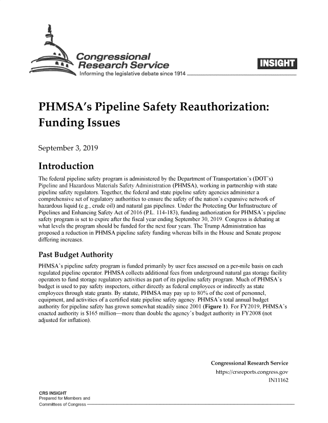 handle is hein.crs/govbaxm0001 and id is 1 raw text is: 







              Congressional
           *.Research Service






PHMSA's Pipeline Safety Reauthorization:

Funding Issues



September 3, 2019


Introduction

The federal pipeline safety program is administered by the Department of Transportation's (DOT's)
Pipeline and Hazardous Materials Safety Administration (PHMSA), working in partnership with state
pipeline safety regulators. Together, the federal and state pipeline safety agencies administer a
comprehensive set of regulatory authorities to ensure the safety of the nation's expansive network of
hazardous liquid (e.g., crude oil) and natural gas pipelines. Under the Protecting Our Infrastructure of
Pipelines and Enhancing Safety Act of 2016 (P.L. 114-183), funding authorization for PHMSA's pipeline
safety program is set to expire after the fiscal year ending September 30, 2019. Congress is debating at
what levels the program should be funded for the next four years. The Trump Administration has
proposed a reduction in PHMSA pipeline safety funding whereas bills in the House and Senate propose
differing increases.

Past  Budget   Authority

PHMSA's   pipeline safety program is funded primarily by user fees assessed on a per-mile basis on each
regulated pipeline operator. PHMSA collects additional fees from underground natural gas storage facility
operators to fund storage regulatory activities as part of its pipeline safety program. Much of PHMSA's
budget is used to pay safety inspectors, either directly as federal employees or indirectly as state
employees through state grants. By statute, PHMSA may pay up to 80% of the cost of personnel,
equipment, and activities of a certified state pipeline safety agency. PHMSA's total annual budget
authority for pipeline safety has grown somewhat steadily since 2001 (Figure 1). For FY2019, PHMSA's
enacted authority is $165 million-more than double the agency's budget authority in FY2008 (not
adjusted for inflation).






                                                               Congressional Research Service
                                                                 https://crsreports.congress.gov
                                                                                     IN11162

CRS INSIGHT
Prepared for Members and
Committees of Congress


