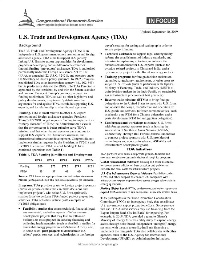 handle is hein.crs/govbazk0001 and id is 1 raw text is: 








                                                                                        Updated  September 10, 2019

U.S. Trade and Development Agency (TDA)


  Backround
The U.S. Trade and Development  Agency  (TDA)  is an
independent U.S. government export promotion and foreign
assistance agency. TDA aims to support U.S. jobs by
linking U.S. firms to export opportunities for development
projects in developing and middle-income countries
through funding pre-export assistance. TDA is authorized
permanently under the Foreign Assistance Act of 1961
(FAA), as amended  (22 U.S.C. §2421), and operates under
the Secretary of State's policy guidance. In 1992, Congress
established TDA as an independent agency (P.L. 102-549),
but its predecessor dates to the 1980s. The TDA Director is
appointed by the President, by and with the Senate's advice
and consent. President Trump's continued request for
funding to eliminate TDA, as well as other legislative and
policy developments, may intensify debate over the
arguments for and against TDA, its role in supporting U.S.
exports, and its relationship to other federal agencies.
Funding.  TDA  is small relative to other U.S. export
promotion and foreign assistance agencies. President
Trump's  FY2020  budget requests funding to implement an
orderly closeout of TDA; the Administration's view is
that the private sector is better suited to serve TDA's
mission, and that other federal agencies can continue to
support U.S. exports, U.S. businesses overseas, and
international infrastructure development. Congress did not
implement  similar requests by the President in FY2018 and
FY2019  to eliminate TDA, instead funding TDA's
continued operations (see Table 1).
Table  I. TDA  Funding  ($ millions) and Employment

            FY16     FY17     FY18      FY19    FY20a

  Funding     $60       $75    $79.5     $79.5    $12.1
  FTESb        55        57       48       62c      15c
Source: CRS, based on appropriations laws and budget documents.
Notes: (a) Requested. (b) FTEs: Full-time equivalents. (c) Estimated.
Programs.  TDA  provides grants to foreign project sponsors
(public or private entities that can make decisions and
implement projects), who select U.S. firms (primarily
smaller firms) to perform TDA-funded project preparation
activities. TDA activities include (with examples of
FY2018  obligations):
   Feasibility studies that assess technical, financial, legal,
   environmental, and other aspects of infrastructure
   development  projects that may lead to follow-on
   business, to assist projects in securing financing and
   achieving implementation (such as feasibility studies for
   renewable energy projects in sub-Saharan Africa); also,
   in some cases, pilot projects to demonstrate U.S.
   sellers' goods, services, and technologies in the foreign


   buyer's setting, for testing and scaling up in order to
   secure project funding.
*  Technical  assistance to support legal and regulatory
   reform, the establishment of industry standards, and
   infrastructure-planning activities, to enhance the
   business environment for U.S. exports (such as for
   aviation-related projects in China and India, and a
   cybersecurity project for the Brazilian energy sector).
*  Training  programs  for foreign decision-makers on
   technology, regulatory requirements, or other areas to
   support U.S. exports (such as partnering with Japan's
   Ministry of Economy, Trade, and Industry (METI) to
   train decision-makers in the Indo-Pacific on sustainable
   gas infrastructure procurement best practices).
*  Reverse  trade missions (RTMs)  to bring foreign
   delegations to the United States to meet with U.S. firms
   and observe the design, manufacture and operation of
   U.S. goods and services, to foster commercial ties (such
   as a health care RTM for a Chinese delegation and a
   ports development RTM   for an Egyptian delegation).
*  Conferences  and workshops   to connect U.S. firms
   with foreign project sponsors (such as hosting the
   Association of Southeast Asian Nations (ASEAN)
   Connectivity Through Rail Forum  (Jakarta, Indonesia)
   to connect project sponsors with U.S. providers of
   technologies and services to advance ASEAN's rail
   infrastructure development goals).
                   TDA Initiatives
TDA  partners with public and private groups, domestic and
overseas, to advance certain initiatives through its programs.
Global Procurement Initiative: Training and other assistance
for procurement officials on best practices and policies to
calculate the total costs for infrastructure projects.
U.S. Gas Infrastructure Exports Initiative: Feasibility studies,
RTMs, and other support to connect U.S. companies with
infrastructure export opportunities across the gas value chain in
emerging markets.
Making  Global Local: RTMs, conferences, and other support to
expand TDA  outreach to U.S. businesses, especially smaller firms.

TDA  participates in the Trade Promotion Coordination
Committee  (TPCC),  an interagency body that coordinates
U.S. government export promotion efforts. Some projects
that use TDA-funded services may use financing from the
Export-Import Bank  (Ex-Im Bank) for exporting. For
example, in 2018, TDA  provided a grant to Ghana's
Ministry of Energy for a feasibility study to expand energy
access through solar-based, independent minigrid energy
systems, with the aim to use Ex-Im Bank financing to
implement  the minigrids. TDA also collaborates with other
agencies, such as the U.S. Agency for International
Development  (USAID),  on Administration initiatives.


