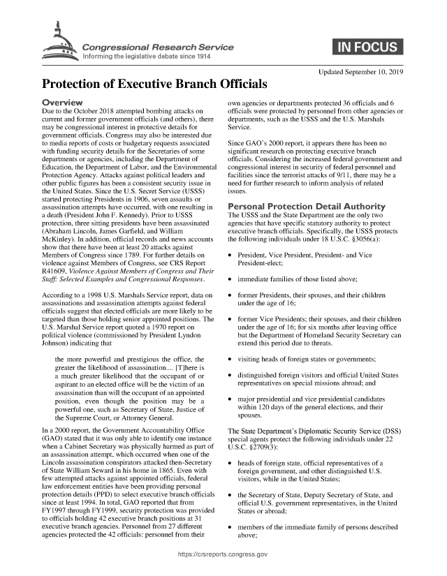 handle is hein.crs/govbazl0001 and id is 1 raw text is: 





Cogesoa Resarc Servic


0


                                                                                       Updated September  10, 2019

Protection of Executive Branch Officials

Overview                                                  own  agencies or departments protected 36 officials and 6
Due to the October 2018 attempted bombing attacks on      officials were protected by personnel from other agencies or
current and former government officials (and others), there departments, such as the USSS and te U.S. Marshals
may be congressional interest in protective details for   Service.
government  officials. Congress may also be interested due
to media reports of costs or budgetary requests associated Since GAO's 2000 report, it appears tere has been no
with funding security details for the Secretaries of some significant research on protecting executive branch
departments or agencies, including the Department of      officials. Considering the increased federal government and
Education, the Department of Labor, and the Environmental congressional interest in security of federal personnel and
Protection Agency. Attacks against political leaders and  facilities since the terrorist attacks of 9/11, tere may be a
other public figures has been a consistent security issue in  need for further research to inform analysis of related
the United States. Since the U.S. Secret Service (USSS)   issues.
started protecting Presidents in 1906, seven assaults or
assassination attempts have occurred, with one resulting in Personal   Protection Detail Authority
a death (President John F. Kennedy). Prior to USSS        The  USSS  and te State Department are the only two
protection, three sitting presidents have been assassinated agencies that have specific statutory autority to protect
(Abraham  Lincoln, James Garfield, and William            executive branch officials. Specifically, the USSS protects
McKinley). In addition, official records and news accounts the following individuals under 18 U.S.C. §3056(a):
show that there have been at least 20 attacks against
Members  of Congress since 1789. For further details on   *   President, Vice President, President- and Vice
violence against Members of Congress, see CRS Report       President-elect;
R41609,  Violence Against Members of Congress and Their
Staff Selected Examples and Congressional Responses.        a immediate families of those listed above;

According to a 1998 U.S. Marshals Service report, data on *   former Presidents, their spouses, and their children
assassinations and assassination attempts against federal    under the age of 16;
officials suggest that elected officials are more likely to be
targeted than tose holding senior appointed positions. The i  former Vice Presidents; their spouses, and their children
U.S. Marshal Service report quoted a 1970 report on          under the age of 16; for six months after leaving office
political violence (commissioned by President Lyndon         but te Department  of Homeland Security Secretary can
Johnson) indicating that                                      extend this period due to threats.

    the more powerful  and prestigious te office, the      e  visiting heads of foreign states or governments;
    greater the likelihood of assassination.... [T]here is
    a much  greater likelihood that the occupant of or    *   distinguished foreign visitors and official United States
    aspirant to an elected office will be the victim of an   representatives on special missions abroad; and
    assassination tan will the occupant of an appointed                                                prtec
    position, even though  the  position may  be  a       *maoprsdnilndvcpeietaladdts
    powerful one, such as Secretary of State, Justice of   within   120 days of the general elections, and their
    the Supreme Court, or Attorney General.                   spouses.
In a 2000 report, te Government Accountability Office     The  State Department's Diplomatic Security Service (DSS)
(GAO)  stated that it was only able to identify one instance  special agents protect te following individuals under 22
when  a Cabinet Secretary was physically harmed as part of U.S.C. §2709(3):
an assassination attempt, which occurred when one of the
Lincoln assassination conspirators attacked then-Secretary * heads of foreign state, official representatives of a
of State William Seward in his home in 1865. Even with     foreign   government, and oter distinguished U.S.
few attempted attacks against appointed officials, federal    visitors, while in the United States;
law enforcement entities have been providing personal
protection details (PPD) to select executive branch officials  *  the Secretary of State, Deputy Secretary of State, and
since at least 1994. In total, GAO reported tat from       official  U.S. government representatives, in the United
FY1997  through FYb1999, security protection was provided     States or abroad;
to officials holding 42 executive branch positions at 31
executive branch agencies. Personnel from 27 different    members of the immediate family of   persons described
agencies protected the 42 officials: personnel from teir   above;


https://crsreports.congr


