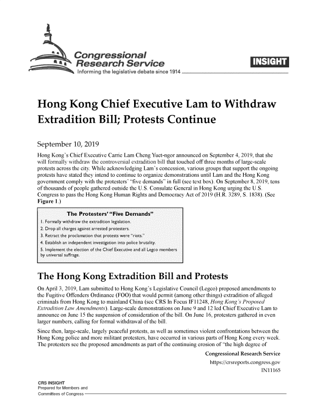 handle is hein.crs/govbazu0001 and id is 1 raw text is: 







              Congressional
           ~.Research Service






Hong Kong Chief Executive Lam to Withdraw

Extradition Bill; Protests Continue



September 10, 2019
Hong Kong's Chief Executive Carrie Lam Cheng Yuet-ngor announced on September 4, 2019, that she
will formally withdraw the controversial extradition bill that touched off three months of large-scale
protests across the city. While acknowledging Lam's concession, various groups that support the ongoing
protests have stated they intend to continue to organize demonstrations until Lam and the Hong Kong
government comply with the protesters' five demands in full (see text box). On September 8, 2019, tens
of thousands of people gathered outside the U.S. Consulate General in Hong Kong urging the U.S.
Congress to pass the Hong Kong Human Rights and Democracy Act of 2019 (H.R. 3289, S. 1838). (See
Figure 1.)

           The  Protesters' Five Demands
 I. Formally withdraw the extradition legislation.
 2. Drop all charges against arrested protesters.
 3. Retract the proclamation that protests were riots.
 4. Establish an independent investigation into police brutality.
 5. Implement the election of the Chief Executive and all Legco members
 by universal suffrage.


 The   Hong Kong Extradition Bill and Protests

 On April 3, 2019, Lam submitted to Hong Kong's Legislative Council (Legco) proposed amendments to
the Fugitive Offenders Ordinance (FOO) that would permit (among other things) extradition of alleged
criminals from Hong Kong to mainland China (see CRS In Focus IF 11248, Hong Kong's Proposed
Extradition Law Amendments). Large-scale demonstrations on June 9 and 12 led Chief Executive Lam to
announce on June 15 the suspension of consideration of the bill. On June 16, protesters gathered in even
larger numbers, calling for formal withdrawal of the bill.
Since then, large-scale, largely peaceful protests, as well as sometimes violent confrontations between the
Hong Kong  police and more militant protesters, have occurred in various parts of Hong Kong every week.
The protesters see the proposed amendments as part of the continuing erosion of the high degree of
                                                               Congressional Research Service
                                                               https://crsreports.congress.gov
                                                                                    IN11165

CRS INSIGHT
Prepared for Members and
Committees of Congress


