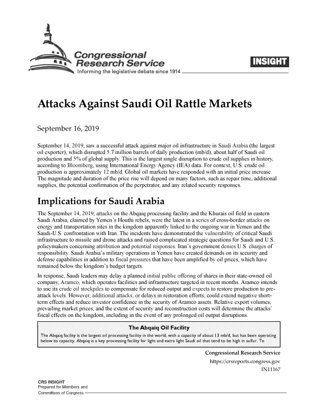 handle is hein.crs/govbbbj0001 and id is 1 raw text is: 







          aCongressional
   - ~ Research Service






Attacks Against Saudi Oil Rattle Markets



September 16, 2019


September  14, 2019, saw a successful attack against major oil infrastructure in Saudi Arabia (the largest
oil exporter), which disrupted 5.7 million barrels of daily production (mb/d), about half of Saudi oil
production and 5% of global supply. This is the largest single disruption to crude oil supplies in history,
according to Bloomberg, using International Energy Agency (IEA) data. For context, U.S. crude oil
production is approximately 12 mb/d. Global oil markets have responded with an initial price increase.
The magnitude and duration of the price rise will depend on many factors, such as repair time, additional
supplies, the potential confirmation of the perpetrator, and any related security responses.


Implications for Saudi Arabia

The September  14, 2019, attacks on the Abqaiq processing facility and the Khurais oil field in eastern
Saudi Arabia, claimed by Yemen's Houthi rebels, were the latest in a series of cross-border attacks on
energy and transportation sites in the kingdom apparently linked to the ongoing war in Yemen and the
Saudi-U.S. confrontation with Iran. The incidents have demonstrated the vulnerability of critical Saudi
infrastructure to missile and drone attacks and raised complicated strategic questions for Saudi and U.S.
policymakers concerning attribution and potential responses. Iran's government denies U.S. charges of
responsibility. Saudi Arabia's military operations in Yemen have created demands on its security and
defense capabilities in addition to fiscal pressures that have been amplified by oil prices, which have
remained below the kingdom's budget targets.
In response, Saudi leaders may delay a planned initial public offering of shares in their state-owned oil
company, Aramco,  which operates facilities and infrastructure targeted in recent months. Aramco intends
to use its crude oil stockpiles to compensate for reduced output and expects to restore production to pre-
attack levels. However, additional attacks, or delays in restoration efforts, could extend negative short-
term effects and reduce investor confidence in the security of Aramco assets. Relative export volumes,
prevailing market prices, and the extent of security and reconstruction costs will determine the attacks'
fiscal effects on the kingdom, including in the event of any prolonged oil output disruptions.

                                    The  Abqaiq  Oil Facility
 The Abqaiq facility is the largest oil processing facility in the world, with a capacity of about 13 mb/d, but has been operating
 below its capacity. Abqaiq is a key processing facility for light and extra light Saudi oil that tend to be high in sulfur. To

                                                                   Congressional Research Service
                                                                   https://crsreports.congress.gov
                                                                                         IN11167

CRS INSIGHT
Prepared for Members and
Committees of Congress


