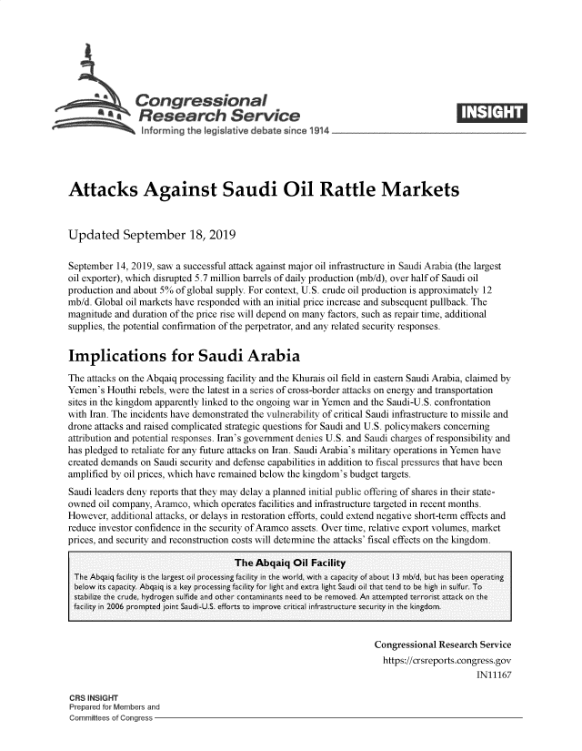handle is hein.crs/govbbbu0001 and id is 1 raw text is: 







          aCongressional
          ~ Research Service






Attacks Against Saudi Oil Rattle Markets



Updated September 18, 2019


September  14, 2019, saw a successful attack against major oil infrastructure in Saudi Arabia (the largest
oil exporter), which disrupted 5.7 million barrels of daily production (mb/d), over half of Saudi oil
production and about 5% of global supply. For context, U.S. crude oil production is approximately 12
mb/d. Global oil markets have responded with an initial price increase and subsequent pullback. The
magnitude and duration of the price rise will depend on many factors, such as repair time, additional
supplies, the potential confirmation of the perpetrator, and any related security responses.


Implications for Saudi Arabia

The attacks on the Abqaiq processing facility and the Khurais oil field in eastern Saudi Arabia, claimed by
Yemen's  Houthi rebels, were the latest in a series of cross-border attacks on energy and transportation
sites in the kingdom apparently linked to the ongoing war in Yemen and the Saudi-U.S. confrontation
with Iran. The incidents have demonstrated the vulnerability of critical Saudi infrastructure to missile and
drone attacks and raised complicated strategic questions for Saudi and U.S. policymakers concerning
attribution and potential responses. Iran's government denies U.S. and Saudi charges of responsibility and
has pledged to retaliate for any future attacks on Iran. Saudi Arabia's military operations in Yemen have
created demands on Saudi security and defense capabilities in addition to fiscal pressures that have been
amplified by oil prices, which have remained below the kingdom's budget targets.
Saudi leaders deny reports that they may delay a planned initial public offering of shares in their state-
owned  oil company, Aramco, which operates facilities and infrastructure targeted in recent months.
However,  additional attacks, or delays in restoration efforts, could extend negative short-term effects and
reduce investor confidence in the security of Aramco assets. Over time, relative export volumes, market
prices, and security and reconstruction costs will determine the attacks' fiscal effects on the kingdom.

                                     The Abqaiq   Oil Facility
 The Abqaiq facility is the largest oil processing facility in the world, with a capacity of about 13 mb/d, but has been operating
 below its capacity. Abqaiq is a key processing facility for light and extra light Saudi oil that tend to be high in sulfur. To
 stabilize the crude, hydrogen sulfide and other contaminants need to be removed. An attempted terrorist attack on the
 facility in 2006 prompted joint Saudi-U.S. efforts to improve critical infrastructure security in the kingdom.


                                                                    Congressional Research Service
                                                                    https://crsreports.congress.gov
                                                                                          IN11167

CRS INSIGHT
Prepared for Members and
Committees of Congress



