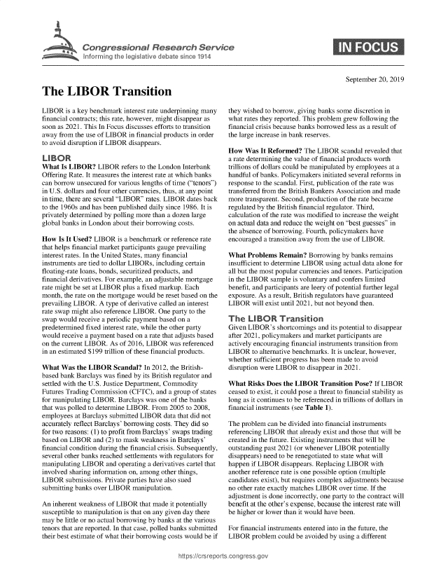handle is hein.crs/govbbda0001 and id is 1 raw text is: 









                                                                                               September 20, 2019

The LIBOR Transition


LIBOR  is a key benchmark interest rate underpinning many
financial contracts; this rate, however, might disappear as
soon as 2021. This In Focus discusses efforts to transition
away from the use of LIBOR in financial products in order
to avoid disruption if LIBOR disappears.

LIBOR
What  Is LIBOR?   LIBOR  refers to the London Interbank
Offering Rate. It measures the interest rate at which banks
can borrow unsecured for various lengths of time (tenors)
in U.S. dollars and four other currencies, thus, at any point
in time, there are several LIBOR rates. LIBOR dates back
to the 1960s and has been published daily since 1986. It is
privately determined by polling more than a dozen large
global banks in London about their borrowing costs.

How  Is It Used? LIBOR  is a benchmark or reference rate
that helps financial market participants gauge prevailing
interest rates. In the United States, many financial
instruments are tied to dollar LIBORs, including certain
floating-rate loans, bonds, securitized products, and
financial derivatives. For example, an adjustable mortgage
rate might be set at LIBOR plus a fixed markup. Each
month, the rate on the mortgage would be reset based on the
prevailing LIBOR. A type of derivative called an interest
rate swap might also reference LIBOR. One party to the
swap would  receive a periodic payment based on a
predetermined fixed interest rate, while the other party
would receive a payment based on a rate that adjusts based
on the current LIBOR. As of 2016, LIBOR was referenced
in an estimated $199 trillion of these financial products.

What  Was  the LIBOR  Scandal?  In 2012, the British-
based bank Barclays was fined by its British regulator and
settled with the U.S. Justice Department, Commodity
Futures Trading Commission (CFTC),  and a group of states
for manipulating LIBOR. Barclays was one of the banks
that was polled to determine LIBOR. From 2005 to 2008,
employees at Barclays submitted LIBOR data that did not
accurately reflect Barclays' borrowing costs. They did so
for two reasons: (1) to profit from Barclays' swaps trading
based on LIBOR  and (2) to mask weakness in Barclays'
financial condition during the financial crisis. Subsequently,
several other banks reached settlements with regulators for
manipulating LIBOR  and operating a derivatives cartel that
involved sharing information on, among other things,
LIBOR   submissions. Private parties have also sued
submitting banks over LIBOR manipulation.

An inherent weakness of LIBOR  that made it potentially
susceptible to manipulation is that on any given day there
may be little or no actual borrowing by banks at the various
tenors that are reported. In that case, polled banks submitted
their best estimate of what their borrowing costs would be if


they wished to borrow, giving banks some discretion in
what rates they reported. This problem grew following the
financial crisis because banks borrowed less as a result of
the large increase in bank reserves.

How  Was  It Reformed?  The LIBOR  scandal revealed that
a rate determining the value of financial products worth
trillions of dollars could be manipulated by employees at a
handful of banks. Policymakers initiated several reforms in
response to the scandal. First, publication of the rate was
transferred from the British Bankers Association and made
more transparent. Second, production of the rate became
regulated by the British financial regulator. Third,
calculation of the rate was modified to increase the weight
on actual data and reduce the weight on best guesses in
the absence of borrowing. Fourth, policymakers have
encouraged a transition away from the use of LIBOR.

What  Problems  Remain?  Borrowing  by banks remains
insufficient to determine LIBOR using actual data alone for
all but the most popular currencies and tenors. Participation
in the LIBOR sample is voluntary and confers limited
benefit, and participants are leery of potential further legal
exposure. As a result, British regulators have guaranteed
LIBOR   will exist until 2021, but not beyond then.

The   LIBOR Transition
Given LIBOR's  shortcomings and its potential to disappear
after 2021, policymakers and market participants are
actively encouraging financial instruments transition from
LIBOR   to alternative benchmarks. It is unclear, however,
whether sufficient progress has been made to avoid
disruption were LIBOR to disappear in 2021.

What  Risks Does the LIBOR   Transition Pose? If LIBOR
ceased to exist, it could pose a threat to financial stability as
long as it continues to be referenced in trillions of dollars in
financial instruments (see Table 1).

The problem can be divided into financial instruments
referencing LIBOR that already exist and those that will be
created in the future. Existing instruments that will be
outstanding past 2021 (or whenever LIBOR potentially
disappears) need to be renegotiated to state what will
happen if LIBOR  disappears. Replacing LIBOR with
another reference rate is one possible option (multiple
candidates exist), but requires complex adjustments because
no other rate exactly matches LIBOR over time. If the
adjustment is done incorrectly, one party to the contract will
benefit at the other's expense, because the interest rate will
be higher or lower than it would have been.

For financial instruments entered into in the future, the
LIBOR  problem  could be avoided by using a different


https://crsreports.cong


