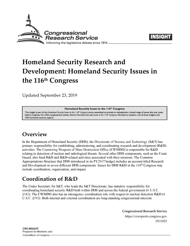 handle is hein.crs/govbbdl0001 and id is 1 raw text is: 







              Congressional
              Research Service






Homeland Security Research and

Development: Homeland Security Issues in

the 116th Congress



Updated September 23, 2019


                          Homeland Security Issues in the 116' Congress
  Th is ight is p-art of tnc Ho-fic~I rwid Se' ssu  :  ine ii6 Cnfs se ics, sonmb1cd to Dt-ovidc ar inti-ocuc-ion a brco range of ssues -hat may c:nic
  bcfore Colgrcss Fist CRS sogei~a  C I enzt, Selet    od   ;se  ;;e  lh 6  Cnre   CRS Expets cont-~n  a list of theQse_ Illsizh*l, an'd
  CRS homeland security experts.




Overview

In the Department of Homeland Security (DHS), the Directorate of Science and Technology (S&T) has
primary responsibility for establishing, administering, and coordinating research and development (R&D)
activities. The Countering Weapons of Mass Destruction Office (CWMDO) is responsible for R&D
relating to detection of nuclear and radiological threats. Several other DHS components, such as the Coast
Guard, also fund R&D and R&D-related activities associated with their missions. The Common
Appropriations Structure that DHS introduced in its FY2017 budget includes an account titled Research
and Development in seven different DHS components. Issues for DHS R&D in the 116th Congress may
include coordination, organization, and impact.


Coordination of R&D

The Under Secretary for S&T, who leads the S&T Directorate, has statutory responsibility for
coordinating homeland security R&D both within DHS and across the federal government (6 U.S.C.
§ 182). The CWMDO  also has an interagency coordination role with respect to nuclear detection R&D (6
U.S.C. §592). Both internal and external coordination are long-standing congressional interests.


                                                              Congressional Research Service
                                                                https://crsreports.congress.gov
                                                                                   IN11021

CRS INSIGHT
Prepared for Members and
Committees of Congress


