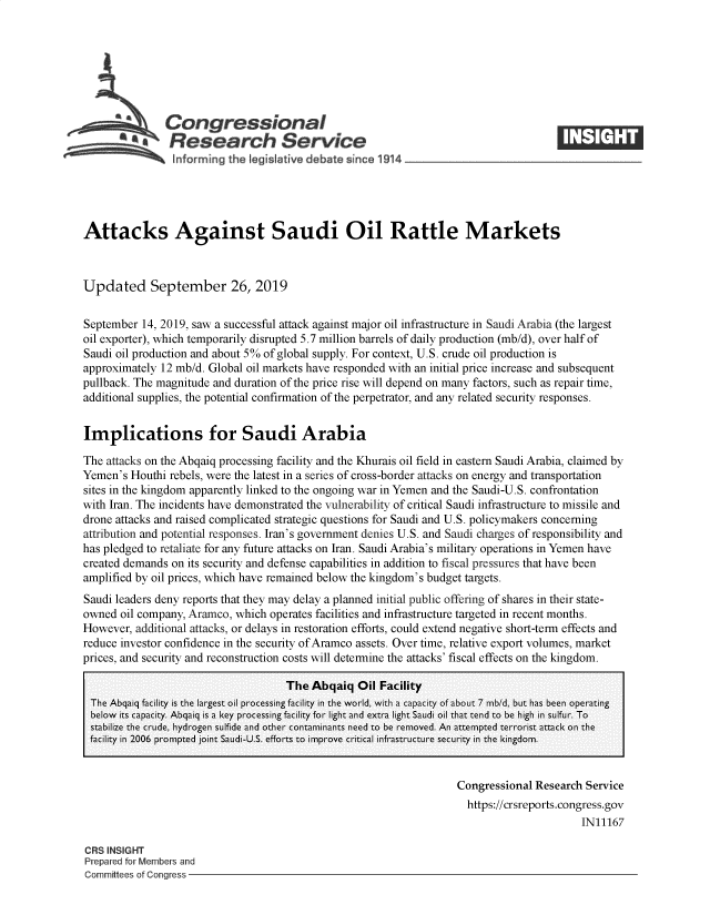 handle is hein.crs/govbbep0001 and id is 1 raw text is: 







          aCongressional
          ~ Research Service






Attacks Against Saudi Oil Rattle Markets



Updated September 26, 2019


September  14, 2019, saw a successful attack against major oil infrastructure in Saudi Arabia (the largest
oil exporter), which temporarily disrupted 5.7 million barrels of daily production (mb/d), over half of
Saudi oil production and about 5% of global supply. For context, U.S. crude oil production is
approximately 12 mb/d. Global oil markets have responded with an initial price increase and subsequent
pullback. The magnitude and duration of the price rise will depend on many factors, such as repair time,
additional supplies, the potential confirmation of the perpetrator, and any related security responses.


Implications for Saudi Arabia

The attacks on the Abqaiq processing facility and the Khurais oil field in eastern Saudi Arabia, claimed by
Yemen's  Houthi rebels, were the latest in a series of cross-border attacks on energy and transportation
sites in the kingdom apparently linked to the ongoing war in Yemen and the Saudi-U.S. confrontation
with Iran. The incidents have demonstrated the vulnerability of critical Saudi infrastructure to missile and
drone attacks and raised complicated strategic questions for Saudi and U.S. policymakers concerning
attribution and potential responses. Iran's government denies U.S. and Saudi charges of responsibility and
has pledged to retaliate for any future attacks on Iran. Saudi Arabia's military operations in Yemen have
created demands on its security and defense capabilities in addition to fiscal pressures that have been
amplified by oil prices, which have remained below the kingdom's budget targets.
Saudi leaders deny reports that they may delay a planned initial public offering of shares in their state-
owned  oil company, Aramco, which operates facilities and infrastructure targeted in recent months.
However,  additional attacks, or delays in restoration efforts, could extend negative short-term effects and
reduce investor confidence in the security of Aramco assets. Over time, relative export volumes, market
prices, and security and reconstruction costs will determine the attacks' fiscal effects on the kingdom.

                                     The Abqaiq   Oil Facility
 The Abqaiq facility is the largest oil processing facility in the world, with a capaci  of about 7 mbId, but has been operating
 below its capacity. Abqaiq is a key processing facility for light and extra light Saudi oil that tend to be high in sulfur. To
 stabilize the crude, hydrogen sulfide and other contaminants need to be removed. An attempted terrorist attack on the
 facility in 2006 prompted joint Saudi-U.S. efforts to improve critical infrastructure security in the kingdom.


                                                                    Congressional Research Service
                                                                    https://crsreports.congress.gov
                                                                                          IN11167

CRS INSIGHT
Prepared for Members and
Committees of Congress


