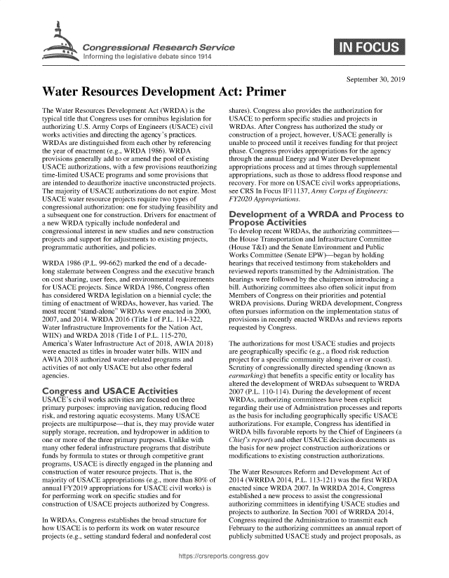 handle is hein.crs/govbbey0001 and id is 1 raw text is: 




I Congressional Research Service
   ~Info rming he Vegislative debate since 1914


September 30, 2019


Water Resources Development Act: Primer


The Water Resources Development Act (WRDA) is the
typical title that Congress uses for omnibus legislation for
authorizing U.S. Army Corps of Engineers (USACE) civil
works activities and directing the agency's practices.
WRDAs are distinguished from each other by referencing
the year of enactment (e.g., WRDA 1986). WRDA
provisions generally add to or amend the pool of existing
USACE authorizations, with a few provisions reauthorizing
time-limited USACE programs and some provisions that
are intended to deauthorize inactive unconstructed projects.
The majority of USACE authorizations do not expire. Most
USACE water resource projects require two types of
congressional authorization: one for studying feasibility and
a subsequent one for construction. Drivers for enactment of
a new WRDA typically include nonfederal and
congressional interest in new studies and new construction
projects and support for adjustments to existing projects,
programmatic authorities, and policies.

WRDA 1986 (P.L. 99-662) marked the end of a decade-
long stalemate between Congress and the executive branch
on cost sharing, user fees, and environmental requirements
for USACE projects. Since WRDA 1986, Congress often
has considered WRDA legislation on a biennial cycle; the
timing of enactment of WRDAs, however, has varied. The
most recent stand-alone WRDAs were enacted in 2000,
2007, and 2014. WRDA 2016 (Title I of P.L. 114-322,
Water Infrastructure Improvements for the Nation Act,
WIIN) and WRDA 2018 (Title I of P.L. 115-270,
America's Water Infrastructure Act of 2018, AWIA 2018)
were enacted as titles in broader water bills. WIIN and
AWIA 2018 authorized water-related programs and
activities of not only USACE but also other federal
agencies.

Congress and USACE Activities
USACE's civil works activities are focused on three
primary purposes: improving navigation, reducing flood
risk, and restoring aquatic ecosystems. Many USACE
projects are multipurpose-that is, they may provide water
supply storage, recreation, and hydropower in addition to
one or more of the three primary purposes. Unlike with
many other federal infrastructure programs that distribute
funds by formula to states or through competitive grant
programs, USACE is directly engaged in the planning and
construction of water resource projects. That is, the
majority of USACE appropriations (e.g., more than 80% of
annual FY2019 appropriations for USACE civil works) is
for performing work on specific studies and for
construction of USACE projects authorized by Congress.

In WRDAs, Congress establishes the broad structure for
how USACE is to perform its work on water resource
projects (e.g., setting standard federal and nonfederal cost


shares). Congress also provides the authorization for
USACE to perform specific studies and projects in
WRDAs. After Congress has authorized the study or
construction of a project, however, USACE generally is
unable to proceed until it receives funding for that project
phase. Congress provides appropriations for the agency
through the annual Energy and Water Development
appropriations process and at times through supplemental
appropriations, such as those to address flood response and
recovery. For more on USACE civil works appropriations,
see CRS In Focus IF1 1137, Army Corps of Engineers:
FY2020 Appropriations.

Development of a WRDA and Process to
Propose Activities
To develop recent WRDAs, the authorizing committees-
the House Transportation and Infrastructure Committee
(House T&I) and the Senate Environment and Public
Works Committee (Senate EPW)-began by holding
hearings that received testimony from stakeholders and
reviewed reports transmitted by the Administration. The
hearings were followed by the chairperson introducing a
bill. Authorizing committees also often solicit input from
Members of Congress on their priorities and potential
WRDA provisions. During WRDA development, Congress
often pursues information on the implementation status of
provisions in recently enacted WRDAs and reviews reports
requested by Congress.

The authorizations for most USACE studies and projects
are geographically specific (e.g., a flood risk reduction
project for a specific community along a river or coast).
Scrutiny of congressionally directed spending (known as
earmarking) that benefits a specific entity or locality has
altered the development of WRDAs subsequent to WRDA
2007 (P.L. 110-114). During the development of recent
WRDAs, authorizing committees have been explicit
regarding their use of Administration processes and reports
as the basis for including geographically specific USACE
authorizations. For example, Congress has identified in
WRDA bills favorable reports by the Chief of Engineers (a
Chief's report) and other USACE decision documents as
the basis for new project construction authorizations or
modifications to existing construction authorizations.

The Water Resources Reform and Development Act of
2014 (WRRDA 2014, P.L. 113-121) was the first WRDA
enacted since WRDA 2007. In WRRDA 2014, Congress
established a new process to assist the congressional
authorizing committees in identifying USACE studies and
projects to authorize. In Section 7001 of WRRDA 2014,
Congress required the Administration to transmit each
February to the authorizing committees an annual report of
publicly submitted USACE study and project proposals, as


https:/crs reports.cong tess go


