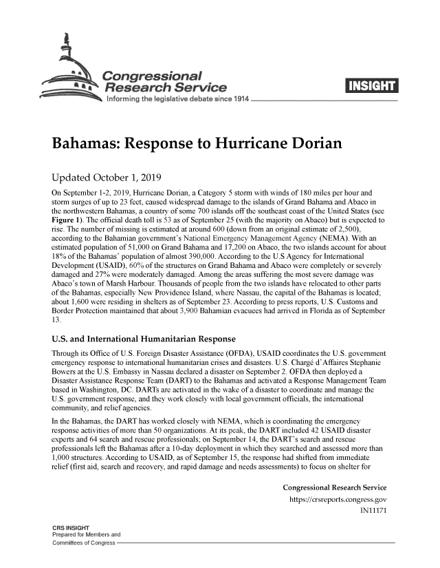 handle is hein.crs/govbbfh0001 and id is 1 raw text is: 








   Congressional                                                                ____
          * Research Service

   hiforming the tegsI~ative debate since 14





Bahamas: Response to Hurricane Dorian



Updated October 1, 2019

On September 1-2, 2019, Hurricane Dorian, a Category 5 storm with winds of 180 miles per hour and
storm surges of up to 23 feet, caused widespread damage to the islands of Grand Bahama and Abaco in
the northwestern Bahamas, a country of some 700 islands off the southeast coast of the United States (see
Figure 1). The official death toll is 53 as of September 25 (with the majority on Abaco) but is expected to
rise. The number of missing is estimated at around 600 (down from an original estimate of 2,500),
according to the Bahamian government's National Emergency Management Agency (NEMA). With an
estimated population of 51,000 on Grand Bahama and 17,200 on Abaco, the two islands account for about
18% of the Bahamas' population of almost 390,000. According to the U.S Agency for International
Development (USAID), 60% of the structures on Grand Bahama and Abaco were completely or severely
damaged and 27% were moderately damaged. Among the areas suffering the most severe damage was
Abaco's town of Marsh Harbour. Thousands of people from the two islands have relocated to other parts
of the Bahamas, especially New Providence Island, where Nassau, the capital of the Bahamas is located;
about 1,600 were residing in shelters as of September 23. According to press reports, U.S. Customs and
Border Protection maintained that about 3,900 Bahamian evacuees had arrived in Florida as of September
13.

U.S. and International Humanitarian Response
Through its Office of U.S. Foreign Disaster Assistance (OFDA), USAID coordinates the U.S. government
emergency response to international humanitarian crises and disasters. U.S. Charg6 d'Affaires Stephanie
Bowers at the U.S. Embassy in Nassau declared a disaster on September 2. OFDA then deployed a
Disaster Assistance Response Team (DART) to the Bahamas and activated a Response Management Team
based in Washington, DC. DARTs are activated in the wake of a disaster to coordinate and manage the
U.S. government response, and they work closely with local government officials, the international
community, and relief agencies.
In the Bahamas, the DART has worked closely with NEMA, which is coordinating the emergency
response activities of more than 50 organizations. At its peak, the DART included 42 USAID disaster
experts and 64 search and rescue professionals; on September 14, the DART's search and rescue
professionals left the Bahamas after a 10-day deployment in which they searched and assessed more than
1,000 structures. According to USAID, as of September 15, the response had shifted from immediate
relief (first aid, search and recovery, and rapid damage and needs assessments) to focus on shelter for

                                                               Congressional Research Service
                                                               https://crsreports.congress.gov
                                                                                    IN11171

CRS INSIGHT
Prepared for Members and
Committees of Congress


