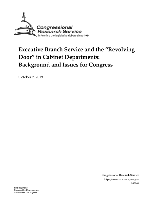 handle is hein.crs/govbbhg0001 and id is 1 raw text is: 







  ~Congressional
  ~ Research Service
  ~~~ ~Informing the legislative debate since 1914  ___  ____



Executive Branch Service and the Revolving

Door in Cabinet Departments:

Background and Issues for Congress


October 7, 2019


Congressional Research Service
https://crsreports.congress.gov
              R45946


CR5 REPORT
k~p~reu fu~ Mern~u~ ~iu
Cor~ ~ ittee~ of Cor ~


