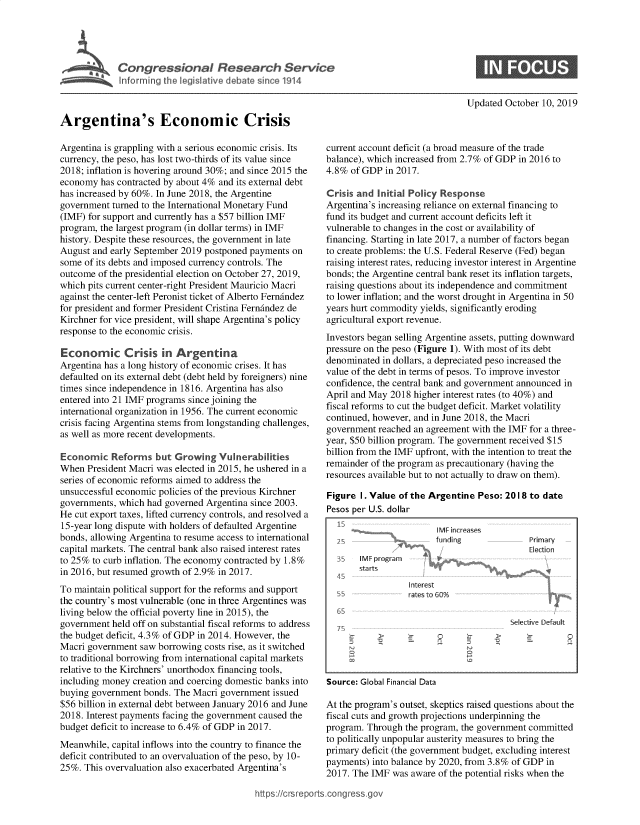 handle is hein.crs/govbbib0001 and id is 1 raw text is: 




         Congressonal Research Service
~~~Inforxrg the egislative debate sancel19l4


Updated October 10, 2019


Argentina's Economic Crisis

Argentina is grappling with a serious economic crisis. Its
currency, the peso, has lost two-thirds of its value since
2018; inflation is hovering around 30%; and since 2015 the
economy has contracted by about 4% and its external debt
has increased by 60%. In June 2018, the Argentine
government turned to the International Monetary Fund
(IMF) for support and currently has a $57 billion IMF
program, the largest program (in dollar terms) in IMF
history. Despite these resources, the government in late
August and early September 2019 postponed payments on
some of its debts and imposed currency controls. The
outcome of the presidential election on October 27, 2019,
which pits current center-right President Mauricio Macri
against the center-left Peronist ticket of Alberto Fernindez
for president and former President Cristina Fernindez de
Kirchner for vice president, will shape Argentina's policy
response to the economic crisis.

Economic Crisis in Argentina
Argentina has a long history of economic crises. It has
defaulted on its external debt (debt held by foreigners) nine
times since independence in 1816. Argentina has also
entered into 21 IMF programs since joining the
international organization in 1956. The current economic
crisis facing Argentina stems from longstanding challenges,
as well as more recent developments.

Economic Reforms but Growing Vulnerabilitnes
When President Macri was elected in 2015, he ushered in a
series of economic reforms aimed to address the
unsuccessful economic policies of the previous Kirchner
governments, which had governed Argentina since 2003.
He cut export taxes, lifted currency controls, and resolved a
15-year long dispute with holders of defaulted Argentine
bonds, allowing Argentina to resume access to international
capital markets. The central bank also raised interest rates
to 25% to curb inflation. The economy contracted by 1.8%
in 2016, but resumed growth of 2.9% in 2017.
To maintain political support for the reforms and support
the country's most vulnerable (one in three Argentines was
living below the official poverty line in 2015), the
government held off on substantial fiscal reforms to address
the budget deficit, 4.3 % of GDP in 2014. However, the
Macri government saw borrowing costs rise, as it switched
to traditional borrowing from international capital markets
relative to the Kirchners' unorthodox financing tools,
including money creation and coercing domestic banks into
buying government bonds. The Macri government issued
$56 billion in external debt between January 2016 and June
2018. Interest payments facing the government caused the
budget deficit to increase to 6.4% of GDP in 2017.

Meanwhile, capital inflows into the country to finance the
deficit contributed to an overvaluation of the peso, by 10-
25%. This overvaluation also exacerbated Argentina's


current account deficit (a broad measure of the trade
balance), which increased from 2.7% of GDP in 2016 to
4.8% of GDP in 2017.

Crisis and Initial Policy Response
Argentina's increasing reliance on external financing to
fund its budget and current account deficits left it
vulnerable to changes in the cost or availability of
financing. Starting in late 2017, a number of factors began
to create problems: the U.S. Federal Reserve (Fed) began
raising interest rates, reducing investor interest in Argentine
bonds; the Argentine central bank reset its inflation targets,
raising questions about its independence and commitment
to lower inflation; and the worst drought in Argentina in 50
years hurt commodity yields, significantly eroding
agricultural export revenue.
Investors began selling Argentine assets, putting downward
pressure on the peso (Figure 1). With most of its debt
denominated in dollars, a depreciated peso increased the
value of the debt in terms of pesos. To improve investor
confidence, the central bank and government announced in
April and May 2018 higher interest rates (to 40%) and
fiscal reforms to cut the budget deficit. Market volatility
continued, however, and in June 2018, the Macri
government reached an agreement with the IMF for a three-
year, $50 billion program. The government received $15
billion from the IMF upfront, with the intention to treat the
remainder of the program as precautionary (having the
resources available but to not actually to draw on them).

Figure I. Value of the Argentine Peso: 2018 to date
Pesos per U.S. dollar


IMF increases
funding


Primary
E;3e-t io n


35   IM, program
     starts


I iterest
rates to GO%


   Selective Default
>               0


CE 0


Source: Global Financial Data

At the program's outset, skeptics raised questions about the
fiscal cuts and growth projections underpinning the
program. Through the program, the government committed
to politically unpopular austerity measures to bring the
primary deficit (the government budget, excluding interest
payments) into balance by 2020, from 3.8% of GDP in
2017. The IMF was aware of the potential risks when the


https:!crsreports cong --sg


