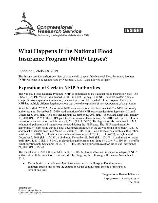 handle is hein.crs/govbbie0001 and id is 1 raw text is: 








  a              ongressional                                                  ____
           aResearch Service
   hiforming the teq~slatire debate since 1914





What Happens If the National Flood

Insurance Program (NFIP) Lapses?



Updated October 8, 2019
This Insight provides a short overview of what would happen if the National Flood Insurance Program
(NFIP) were not to be reauthorized by November 21, 2019, and allowed to lapse.


Expiration of Certain NFIP Authorities

The National Flood Insurance Program (NFIP) is authorized by the National Flood Insurance Act of 1968
(Title XIII of P.L. 90-448, as amended, 42 U.S.C. §§4001 et seq.). The NFIP does not contain a single
comprehensive expiration, termination, or sunset provision for the whole of the program. Rather, the
NFIP has multiple different legal provisions that tie to the expiration of key components of the program.
Since the end of FY2017, 13 short-term NFIP reauthorizations have been enacted. The NFIP is currently
authorized until November 21, 2019. Authorization of the NFIP was extended from September 30 until
December 8, 2017 (P.L. 115-56), extended until December 22, 2017 (P.L. 115-90), and again until January
19, 2018 (P.L. 115-96). The NFIP lapsed between January 20 and January 22, 2018, and received a fourth
short-term reauthorization until February 8, 2018 (P.L. 115-120). This legislation also authorized FEMA
to honor all policy-related transactions accepted during the NFIP lapse. The NFIP lapsed again for
approximately eight hours during a brief government shutdown in the early morning of February 9, 2018,
and was then reauthorized until March 23, 2018 (P.L. 115-123). The NFIP received a sixth reauthorization
until July 31, 2018 (P.L. 115-141), a seventh until November 30, 2018 (P.L. 115-225), an eighth until
December 7, 2018 (P.L. 115-281), a ninth until December 21, 2018 (P.L. 115-298), a tenth reauthorization
until May 31, 2019 (P.L. 115-396), an eleventh reauthorization until June 14, 2019 (P.L. 116-19), a twelfth
reauthorization until September 30, 2019 (P.L. 116-20), and a thirteenth reauthorization until November
21, 2019 (P.L. 116-59).
The cancellation of $16 billion of NFIP debt (P.L. 115-72) has no effect on the impact of a lapse of NFIP
authorization. Unless reauthorized or amended by Congress, the following will occur on November 21,
2019:
       The authority to provide new flood insurance contracts will expire. Flood insurance
       contracts entered into before the expiration would continue until the end of their policy
       term of one year.
                                                              Congressional Research Service
                                                                https://crsreports.congress.gov
                                                                                   IN10835

CRS INSIGHT
Prepared for Members and
Committees of Conaress


